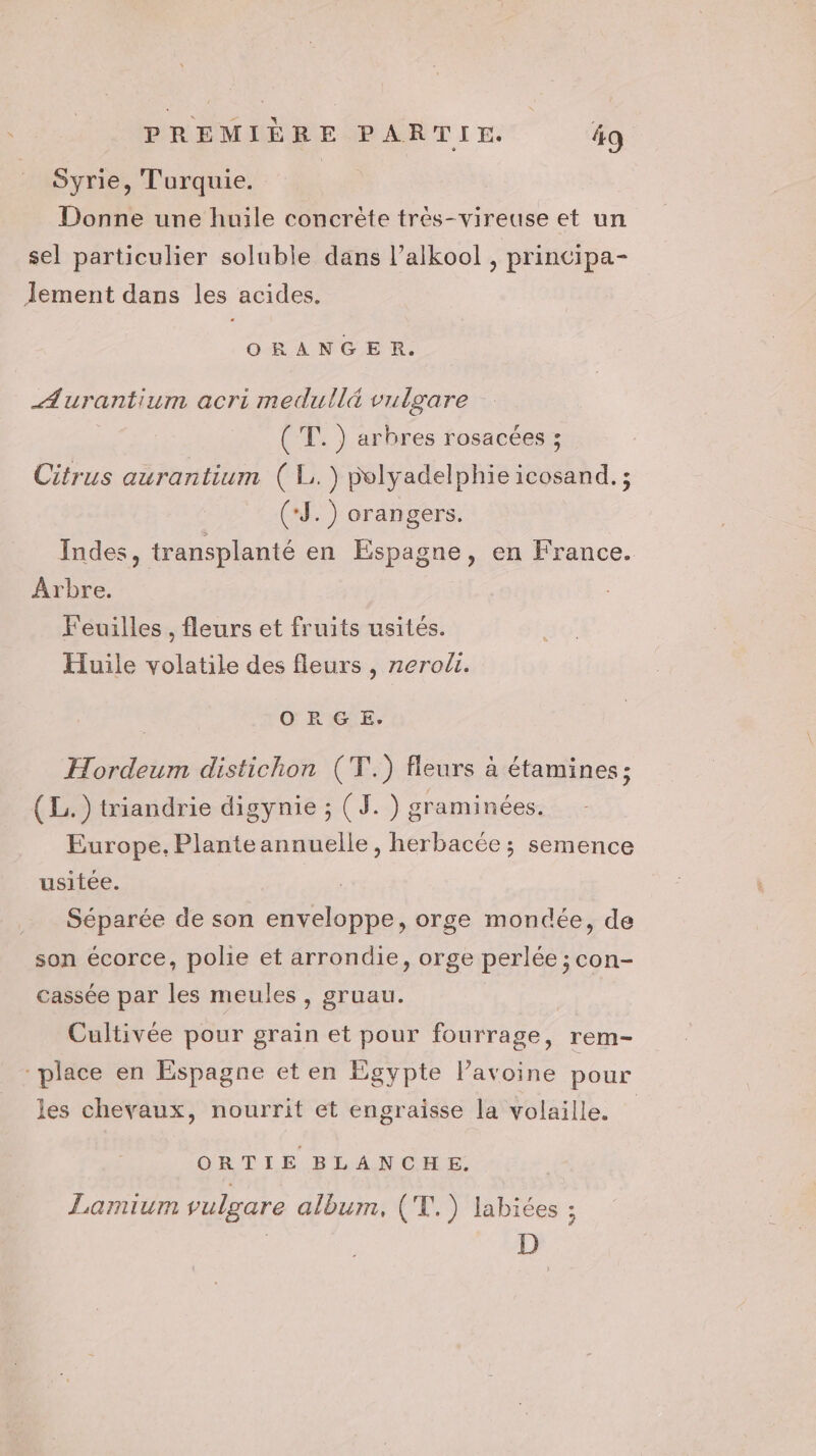 Syrie, Turquie. Donne une huile concrète très-vireuse et un sel particulier soluble dans l’alkool , principa- Jement dans les acides. ORANGER. AÆurantium acri medullé vulgare (T.) arbres rosacées ; Citrus aurantium ( L.) polyadelphie icosand. ; (*J.) orangers. Indes, transplanté en Espagne, en France. Arbre. Feuilles , fleurs et fruits usités. Huile volatile des fleurs , zero. ORG E. Hordeum distichon (T.) fleurs à étamines; (L.) triandrie digynie ; (J. ) graminées. Europe. Plante annuelle, herbacée ; semence usitée. | Séparée de son enveloppe, orge mondée, de son écorce, polie et arrondie, orge perlée ; con- cassée par les meules, gruau. Cultivée pour grain et pour fourrage, rem- place en Espagne et en Egypte l’avoine pour les chevaux, nourrit et engraisse la volaille. ORTIE BLANCHE. Lamium vulgare album, (T.) labiées :