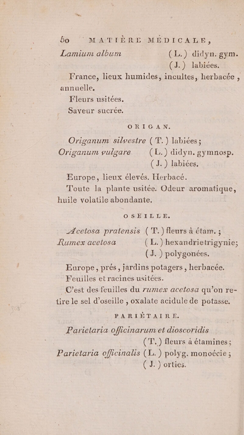 Lamium album (L.) didyn. gym. (J.) labiées. France, lieux humides, incultes, herbacée , annuelle, Fleurs usitées. Saveur sucrée. ORIGAN. Origanum silvestre ('T.) labiées ; Origanum vuigare (L.) didyn. gymnosp. (J. ) labiées. Europe, lieux élevés. Herbacé. Toute la plante usitée. Odeur aromatique, huile volatile abondante. OSEILLE,. _Acetosa pratensis ('T.) fleurs à étam. ; Rumex acetosa (EL. ) hexandrietrigynie; (TJ. ) polygonées. Europe, prés, jardins potagers , herbacée. Feuilles et racines usitées. _ C’est des feuilles du rumex acelosa qu’on re- tire le sel d’oseille , oxalate acidule de potasse. PARIÉTAIRE. Parielaria officinarum et dioscoridis (T,) fleurs à étamines; Parietaria officinalis (1. ) polyg. monoécie ; ( JF ) orties.