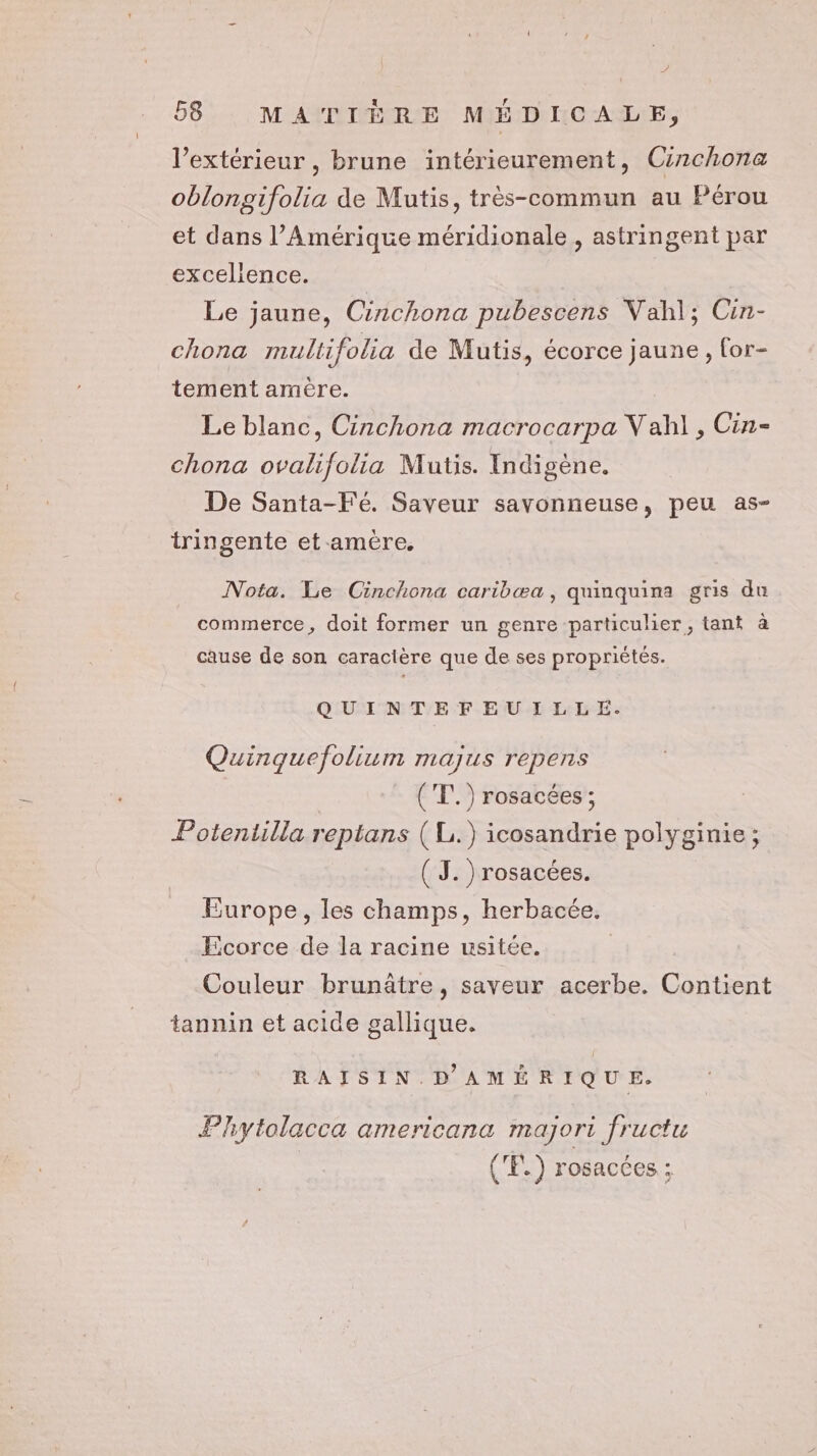 l’extérieur , brune intérieurement, Cinchona oblongifolia de Mutis, très-commun au Pérou et dans l'Amérique méridionale, astringent par excelience. Le jaune, Cinchona pubescens Vahl; Cin- chona multifolia de Mutis, écorce jaune, for- tement amère. Le blanc, Cinchona macrocarpa V ah], Cin- chona ovalifolia Mutis. Indigène. De Santa-Fé. Saveur savonneuse, peu as- tringente et-amère. Nota. Le Cinchona caribæa, quinquina gris du commerce, doit former un genre particulier, tant à cause de son caracière que de ses propriétés. QUINTEFEUILLE. Quinquefolium majus repens ('T.) rosacées ; Potentilla reptans (L.) icosandrie polyginie ; ( J. ) rosacées. | Europe, les champs, herbacée. Ecorce de la racine usitée. Couleur brunatre, saveur acerbe. Contient tannin et acide gallique. RAISIN. D AMÉRIQUE. Phytolacca americana mayjori fructu ('F.) rosacées ;