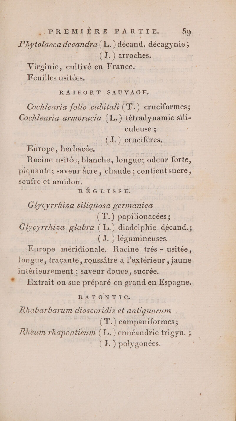 Phytolacca decandra( L.) décand. décagynie; (J.) arroches. Virginie, cultivé en France. Feuilles usitées. r RAIFORT SAUVAGE. Cochlearia folio cubitali ( TV.) cruciformes; Cochlearia armoracia (1) tétradynamie sili- | re culeuse ; (J.) crucifères. Europe, herbacée. Racine usitée, blanche, longue; : odeur forte, piquante; saveur âcre, chaude ; contient sucre, soufre et amidon. RÉGLISSÉ Glycyrrhiza siliquosa germanica (T.) papilionacées ; G} cyrrhiza glabra (L.) diadelphie décand.; ( J. ) légumineuses. Europe méridionale. Racine très - usitée, longue, traçante, roussätre à l’extérieur , jaune intérieurement ; saveur douce, sucrée. * Extrait ou suc préparé en grand en Espagne. RAPONTIC, Rhabarbarum dioscoridis et antiguorum (T.) campaniformes ; KRheum rhaponticum (L.)ennéandrie trigyn. 3 ( 3, ) polygonées.