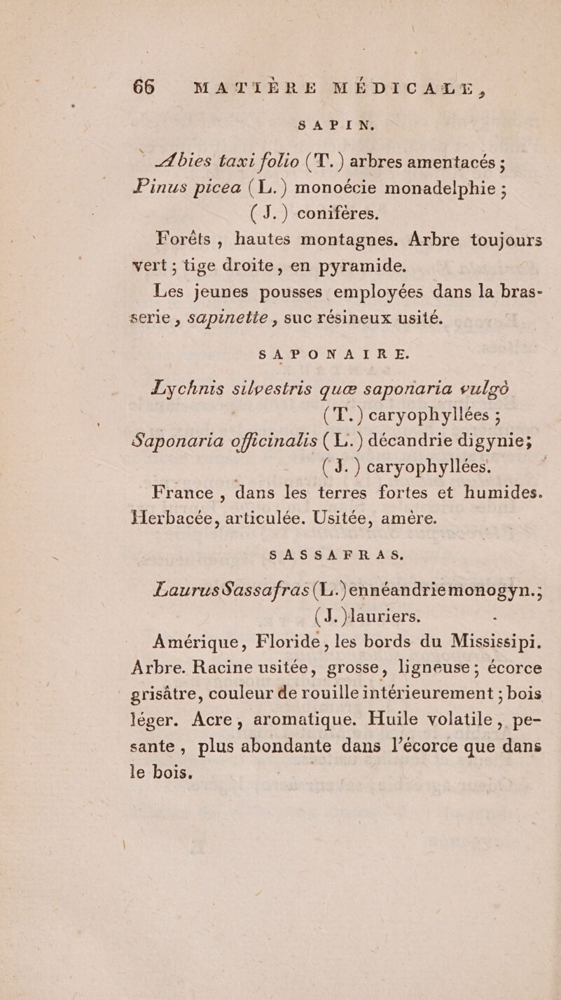 D'APITAS Abies taxi folio (T.) arbres amentacés ; Pinus picea (L.) monoécie monadelphie ; (J.) conifères. Forêts , hautes montagnes. Arbre toujours vert ; tige droite, en pyramide. Les jeunes pousses employées dans la bras- serie , sapinelte , suc résineux usité. SAPONAIRE. Lychnis silvestris quæ saponaria vulgo (T.) caryophyllées ; Saponaria officinalis (L.) décandrie digynie; ( 3.) caryophyllées. France , dans les terres fortes et humides. Herbacée, articulée. Usitée, amère. SASSAFR AS, LaurusSassafras(L.)ennéandriemonogyn.; (3. Mauriers. Amérique, Floride, les bords du Mississipi. Arbre. Racine usitée, grosse, ligneuse ; écorce grisâtre, couleur de rouille intérieurement ; bois léger. Acre, aromatique. Huile volatile, pe- sante, plus abondante dans l’écorce que dans le bois. |
