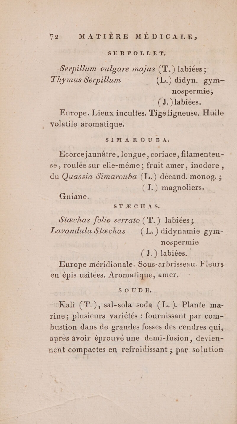 SERPOLLET, Serpillum vulgare majus (T.) labiées ; T'hyrmus Serpillum (L.) didyn. gym- | nospermie; (3. )labiées. Europe. Lieux incultes. Tige ligneuse. Huile volatile aromatique. SIM A R OU B À: Ecorcejaunâtre, longue, coriace, filamenteu.- se, roulée sur elle-même; fruit amer, inodore, du Quassia Simarouba (L.) décand. monog. ; (J.) magnoliers. Guiane. | STÆCHAS. Siæchas folio serrato (T.) labiées ; Lavandula Siæchas (1L.)didynamie gym- nospermie ( 3.) labiées.. Europe méridionale. Sous-arbrisseau. Fleurs en épis usilées. Aromatique, amer. S OU D E. Kali (T.), sal-sola soda (L.). Plante ma- rine; plusieurs variétés : fournissant par com- bustion dans de grandes fosses des cendres qui, aprés avoir éprouvé une demi-fusion, devien- nent compactes en refroidissant ; par. solution