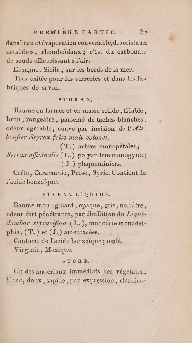 octaëdres, rhomboïdaux ; c’est du carbonate de soude effleurissant à air. Espagne, Sicile, sur les bords de la mer. Très-usitée pour les verreries et dans les fa&lt; briques de savon. | STORAX. Baume en larmes et en masse solide, friable, brun , rougeâtre, parsemé de taches blanches, odeur agréable, suave par incision de l’.#/1- boufier S'tyrax folio mali cotoneti. (T.) arbres monopétales ; S'éyrax officinalis ( Li.) polyandrie monogynie; Crète, Caramanie, Perse, Syrie. Contient de l'acide benzoïque. STYRAX LIQUIDE. Baume mou : gluant , opaque, gris, noirûtre, odeur fort pénétrante, par ébullition du Ziquï- dambar styraciflua (L. ), monoëécie monadel- phie, (T.) et (J.) amentacées. Contient de l’acide benzoïque ; usité. Virginie, Mexique. SUCRE. Un des matériaux immédiats des végétaux, blanc, doux, sapide, par expression, clarifica- dé