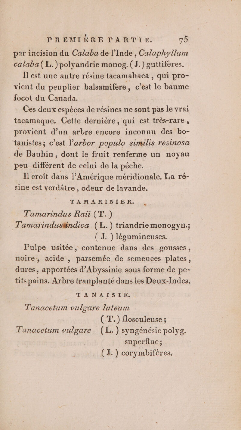 par incision du Calaba de l’Inde , Calaphyllum calaba( LE. )polyandrie monog. (J.) guttifères. Il est une autre résine tacamahaca , qui pro- vient du peuplier balsamifère, c’est le baume focot du Canada. Ces deux espéces de résines ne sont pas le vrai tacamaque, Cette dernière, qui est trés-rare , provient d’un arbre encore inconnu des bo- tanistes; c’est l’arbor populo similis resinosa _ de Bauhin, dont le fruit renferme un noyau _ peu différent de celui de la pêche. Il croît dans l'Amérique méridionale. La ré- sine est verdâtre , odeur de lavande. TAMARINIER. Tamarindus Raiïi (T.) Tamarindus#ndica (L.) triandriemonogyn,; ( J. ) légumineuses. Pulpe usitée, contenue dans des gousses, noire, acide , parsemée de semences plates, dures, apportées d’Abyssinie sous forme de pe- tits pains. Arbre tranplanté dans les Deux-Indes. | TANAISIE. Tanacetum vulgare luteum ( T.) flosculeuse ; Tanacetum vulzare (1. ) syngénésie polyg. superflue; ( J.) corymbifères.