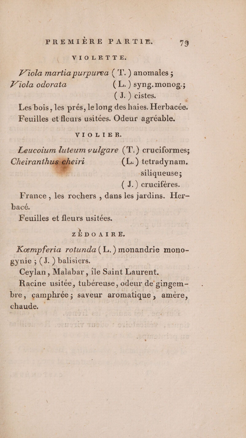 VIOLETTE. J/iola martia purpurea {'X.) anomales ; J’iola odorata (L.) syng.monog.; ( 3. ) cistes. Les bois, les prés, le long des haïes. Herbacée. Feuilles et fleurs usitées. Odeur agréable. VIOLIER. Leucoiurm disent vulgare (T.) os s.C/ (L:) tetradynam. siliqueuse; ( J.) crucifères. France , les rochers , dans les jardins. Her- bacé. Feuilles et fleurs usitées. ZÉDOAIRE. Koœrmpferia rotunda (L.)monandrie mono- gynie ; (J. ) balisiers. Ceylan, Malabar, île Saint Laurent. Racine usitée, tubéreuse, odeur de gingem- bre, camphrée; saveur aromatique, amère, chaude.