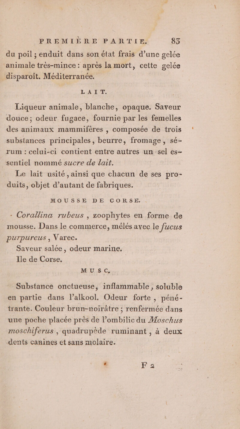 du poil ; enduit dans son état frais d’une gelée ‘animale très-mince : après la mort, cette gelée _ disparoît. Méditerranée. LAIT. Liqueur animale, blanche, opaque. Saveur douce; odeur fugace, fournie par les femelles des animaux mammifères , composée de trois substances principales, beurre, fromage, sé- rum : celui-ci contient entre autres un sel es- sentiel nommé sucre de lait. Le lait usité, ainsi que chacun de ses pro- duits, objet d’autant de fabriques. MOUSSE DE CORSE. - Corallina rubeus , zoophytes en forme de mousse. Dans le commerce, mêlés avec le Jucus purpureus , Varec. Saveur salée, odeur marine. Ile de Corse. MUSC. Substance onctueuse, inflammable , soluble en partie dans l’alkool. Odeur forte , péné- trante. Couleur brun-noirâtre ; renfermée dans une poche placée près de l’ombilic du Moschus mosChiferus , quadrupède ruminant , à deux dents canines et sans molaire.