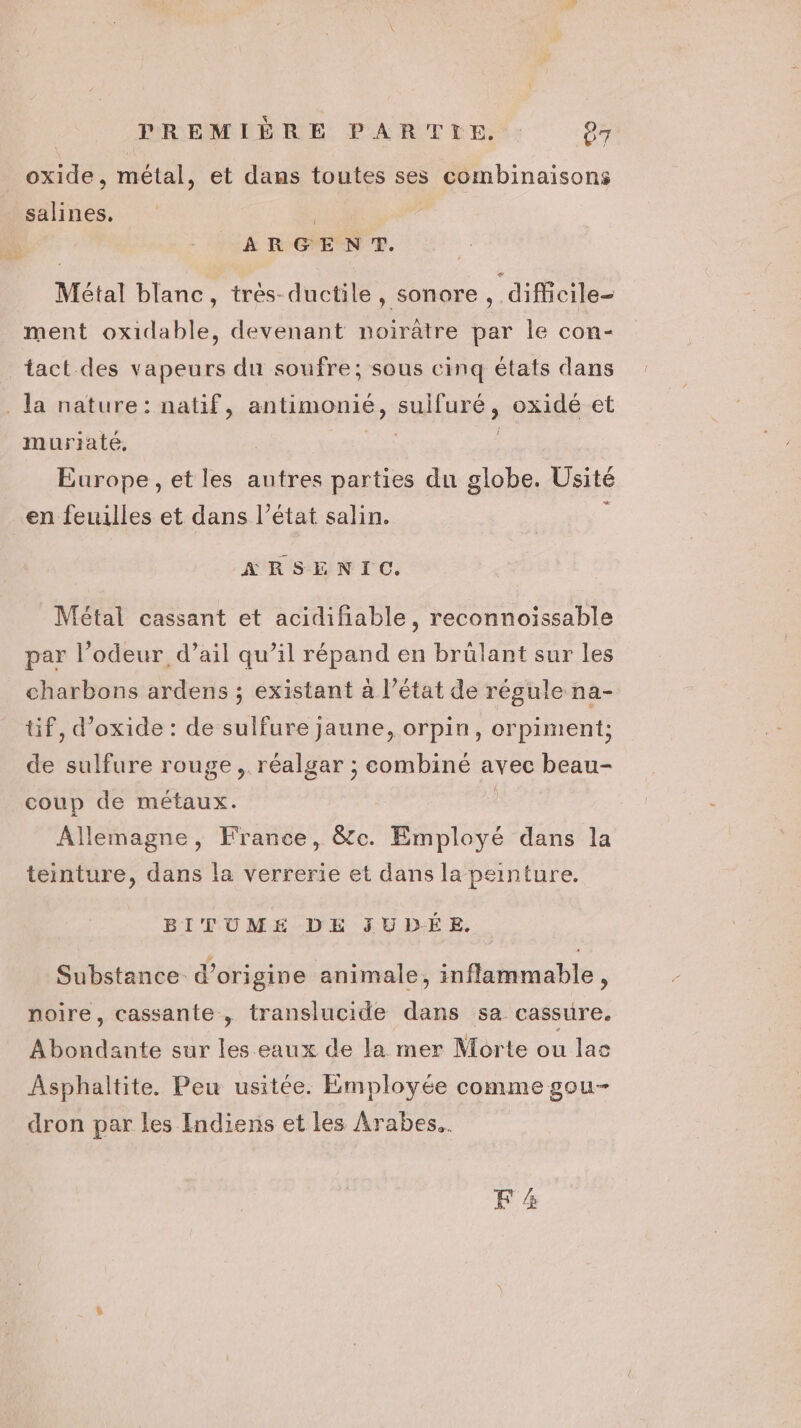oxide, métal, et dans toutes ses combinaisons salines, | | ARGENT. Métal blanc, tres-ductile, sonore , difficile- ment oxidable, devenant noirätre par le con- tact des vapeurs du soufre; sous cinq états dans . Ja nature: natif, antimonié, suifuré, oxidé et muriaté, FE | Europe, et les autres parties du globe. Üsité en feuilles et dans l’état salin. ; ARSENIC. Métal cassant et acidifiable, reconnoissable par l’odeur d’ail qu’il répand en brülant sur les charbons ardens ; existant à l’état de régule na- tif, d’oxide : de sulfure jaune, orpin, orpiment; de sulfure rouge, réalgar ; combiné avec beau- coup de métaux. Allemagne, France, &amp;e. Employé dans la teinture, dans la verrerie et dans la peinture. BITUMÉ DE JUDÉE. Substance d’origine animale, inflammable, noire, cassante, translucide dans sa cassure. Abondante sur les eaux de la mer Morte ou lac Asphaltite. Peu usitée. Employée comme gou- dron par les Indiens et les Arabes. FA