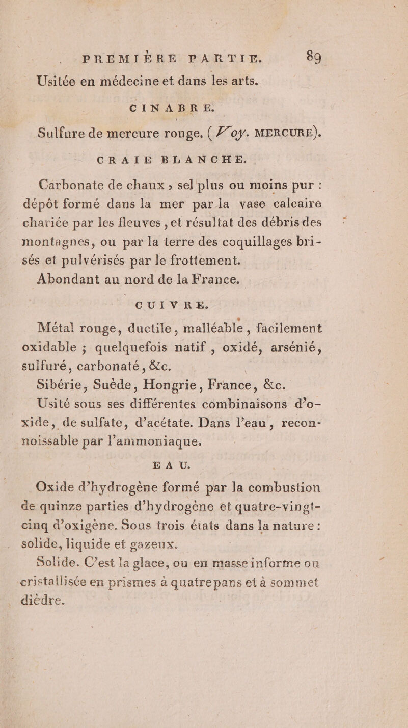 Usitée en médecine et dans les arts. CINABRE. Sulfure de mercure rouge. ( 7707. MERCURE). CRAIE BLANCHE. Carbonate de chaux ; sel plus ou moins pur : dépôt formé dans la mer par ia vase calcaire chariée par les fleuves , et résultat des débrisdes montagnes, ou par la terre des coquillages bri- sés et pulvérisés par le frottement. Abondant au nord de la France. CUIVRE. Métal rouge, ductile, malléable , facilement oxidable ; quelquefois natif , oxidé, arsénié, sulfuré, carbonaté, &amp;c. Sibérie, Suède, Hongrie, France, &amp;c. Usité sous ses différentes combinaisons d’o- xide, de sulfate, d’acétate. Dans l’eau, recon- noissable par l’ammoniaque. E À U. Oxide d’hydrogène formé par la combustion de quinze parties d'hydrogène et quatre-vingt- cinq d’oxigène. Sous trois états dans la nature: solide, liquide et gazeux. Solide. C’est la glace, où en masse informe ou cristallisée en prismes à quatre pans et à sommet dicdre.
