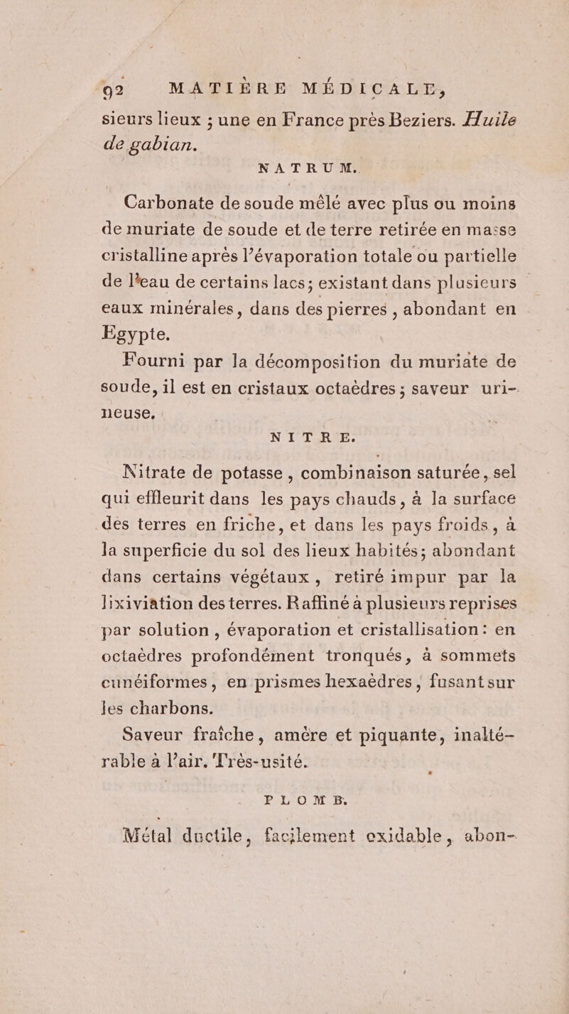 sieurs lieux ; une en France près Beziers. Huile de gabian. NATRUM. Carbonate de soude mêlé avec plus ou moins de muriate de soude et de terre retirée en maïse cristalline après l’évaporation totale ou partielle de l'eau de certains lacs; existant dans plusieurs eaux minérales, dans des pierres , abondant en Egypte. Fourni par la décomposition du muriate de soude, il est en cristaux octaèdres ; saveur uri- neuse, NITRE. Nitrate de potasse , combinaison saturée, sel qui effleurit dans les pays chauds, à la surface des terres en friche, et dans les pays froids, à la superficie du sol des lieux habités; abondant dans certains végétaux, retiré impur par la Hxiviation des terres. Raffiné à plusieurs reprises par solution , évaporation et cristallisation: en octaèdres profondément tronqués, à sommets cunéiformes, en prismes hexaëdres, fusantsur les charbons. Saveur fraîche, amère et piquante, inalté- rable à l’air. Très-usité. PLOMB. Métal ductile, facilement exidable, abon-