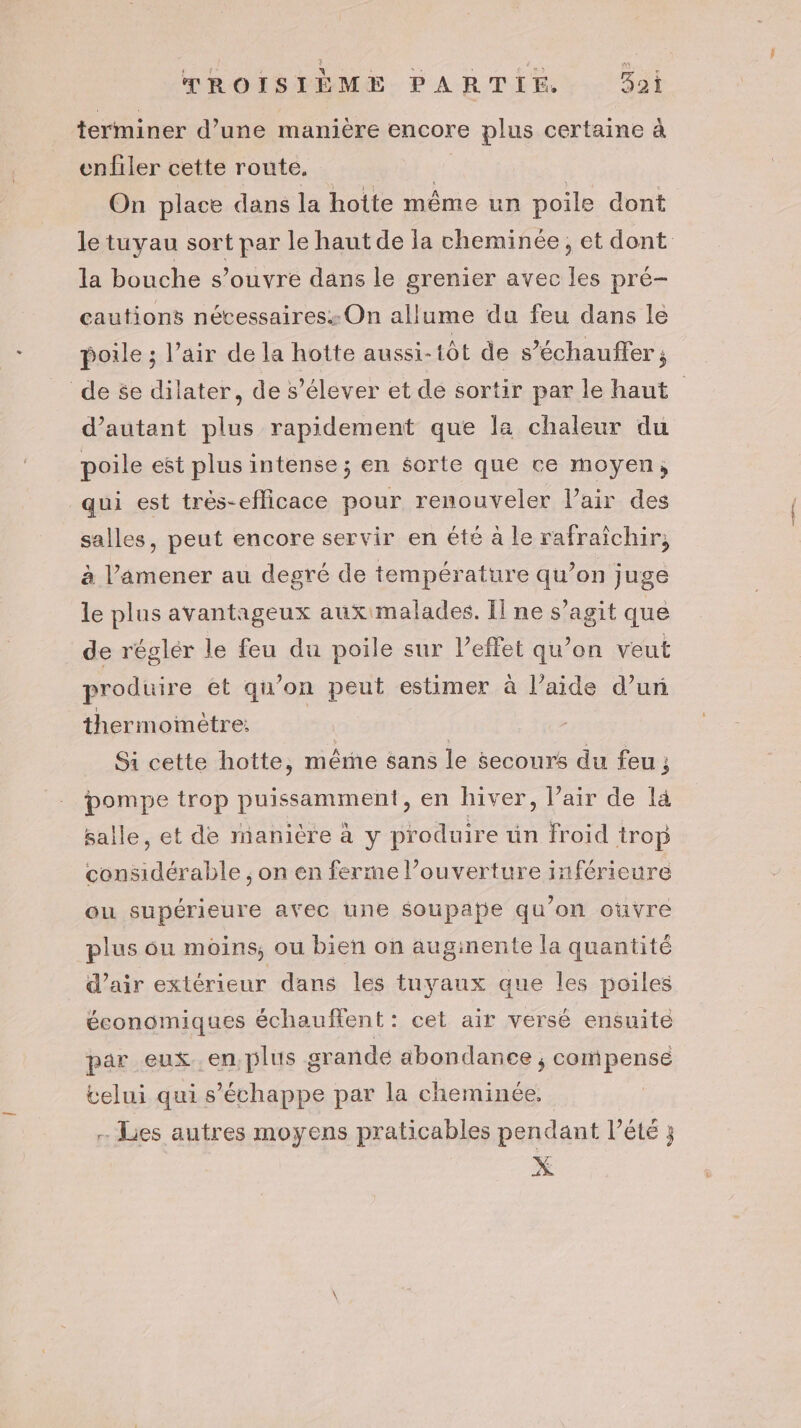 terminer d’une manière encore plus certaine à enfiler cette route. | | On place dans la hotte même un poile dont le tuyau sort par le haut de la cheminée, et dont la bouche s’ouvre dans le grenier avec les pré- cautions nécessaires: On allume du feu dans le poile ; l’air de la hotte aussi-1ôt de s’échauffer ; de se dilater, de s'élever et de sortir par le haut d'autant plus rapidement que la chaleur du poile est plus intense; en sorte que ce moyen, qui est très-eflicace pour renouveler l'air des salles, peut encore servir en été a le rafraïchir, à l’amener au degré de température qu’on juge le plus avantageux aux malades. Il ne s’agit que de réglér le feu du poile sur l'effet qu’on veut produire ét qu’on peut estimer à l’aide d’un thermomètre: | | Si cette hotte, même sans le secours du feu ; pompe trop puissamment, en hiver, l’air de là salle, et de manière à y produire ün froid trop considérable , on en ferme l’ouverture inférieure ou supérieure avec une soupape qu'on oùvre plus ou moins, ou bien on auginente la quantité d'air extérieur dans les tuyaux que les poiles économiques échauffent: cet air versé ensuite par eux. en, plus grande abondance ; compense velui qui s’échappe par la cheminée. - Lies autres moyens praticables pendant l’été ;