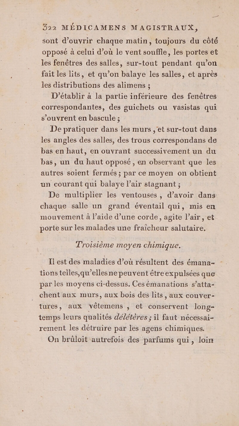 sont d'ouvrir chaque matin, toujours du côté opposé à celui d’où le vent souffle, les portes et les fenêtres des salles, sur-tout pendant qu’on fait les lits, et qu’on balaye les salles, et après les distributions des alimens ; D’établir à la partie inférieure des fenêtres correspondantes, des guichets ou vasistas qui s'ouvrent en bascule ; De pratiquer dans les murs ,'et sur-tout dans les angles des salles, des trous correspondans de bas en haut, en ouvrant successivement un du bas, un du haut opposé, en observant que les autres soient fermés ; par ce moyen on obtient un courant qui balaye l’air stagnant ; De multiplier les ventouses , d’avoir dans chaque salle un grand éventail qui, mis en mouvement à l’aide d’une corde, agite l’air, et. porte sur les malades une fraicheur salutaire. Troisième moyen chimique. Il est des maladies d’où résultent des émana- tions teiles,qu’elles ne peuvent être expulsées que par les moyens ci-dessus. Ces émanations s’atta- chent aux murs, aux bois des lits, aux couver- tures, aux vêtemens , et conservent long- temps leurs qualités délétères ; il faut nécessai- rement les détruire par les agens chimiques. On brüloit autrefois des parfums qui, loin