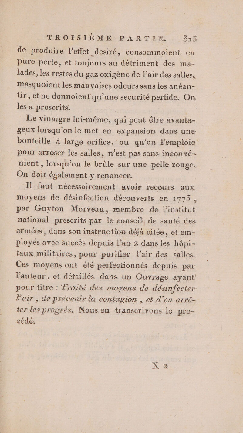 de produire l'effet desiré, consommoient en pure perte, et toujours au détriment des ma- lades, les restes du gaz oxigène de l’air des salles, Mmasquoient les mauvaises odeurs sans Îles anéan- tir,etne donnoient qu’une securité perfide. On les a proscrits. | _Le vinaigre lui-même, qui peut être avanta- geux lorsqu'on le met en expansion dans une bouteille à large orifice, ou qu’on Femploie pour arroser les salles, n’est pas sans inconvé- nient , lorsqu'on le brûle sur une pelle rouge. On doit également y renoncer. Il faut nécessairement avoir recours aux moyens de désinfection découverts en 1775 , par Guyton Morveau, membre de linstitut national prescrits par le conseil, de santé des armées , dans son instruction déjà citée, et em- ployés avec succès depuis l’an 2 dans les hôpi- taux militaires, pour purifier Pair des salles. Ces moyens ont été perfectionnés depuis par l’auteur , et détaillés dans un Ouvrage ayant pour titre : Fraité des moyens de désinfecter l'air , de prévenir la contagion , et d’en arré- ter les progrès. Nous en transcrivons le pro- cédé.
