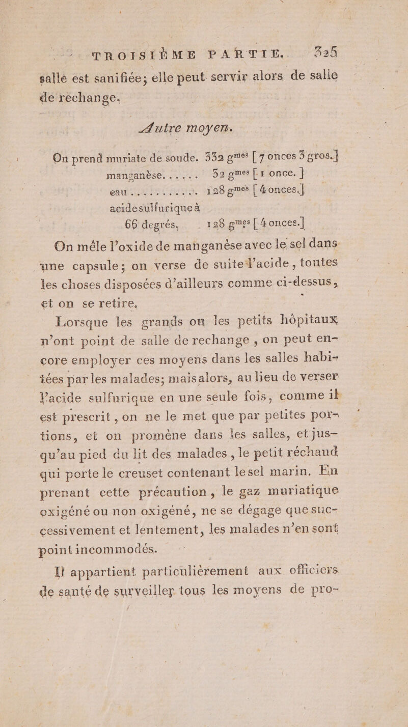sallé est sanifiée; elle peut servir alors de salle de rechange. Æuire moyen. On prend muriate de soude. 532 ge [76 onces 5 gros.] manganèse. ..... D2gmes|: once. | CARRE NE + 128 gméf | 4 onces.] acidesulfurique à 66 degrés, 128 ges [ 4onces.] On mêle l’oxide de manganèse avec le sel dans “une capsule; on verse de suite l'acide, toutes les choses disposées d’ailleurs comme ci-dessus, et on se retire. Lorsque les grands ou les a. hôpitaux n’ont point de salle de rechange , on peut en- core employer ces moyens dans Îles salles habi- iées par les malades; maisalors, au lieu de verser Vacide sulfurique en une seule fois, comme ik est prescrit, on ne le met que par petites por- tions, et on promène dans les salles, et jus- qu’au pied du lit des malades , le petit réchaud qui porte le creuset contenant lesel marin. En prenant cette précaution, le gaz muriatique oxigéné ou non oxigéné, ne se dégage que stic- cessivement et lentement, les malades n’en sont point incommodés. It appartient particulièrement aux oficiers de santé de surveiller tous les moyens de pro-