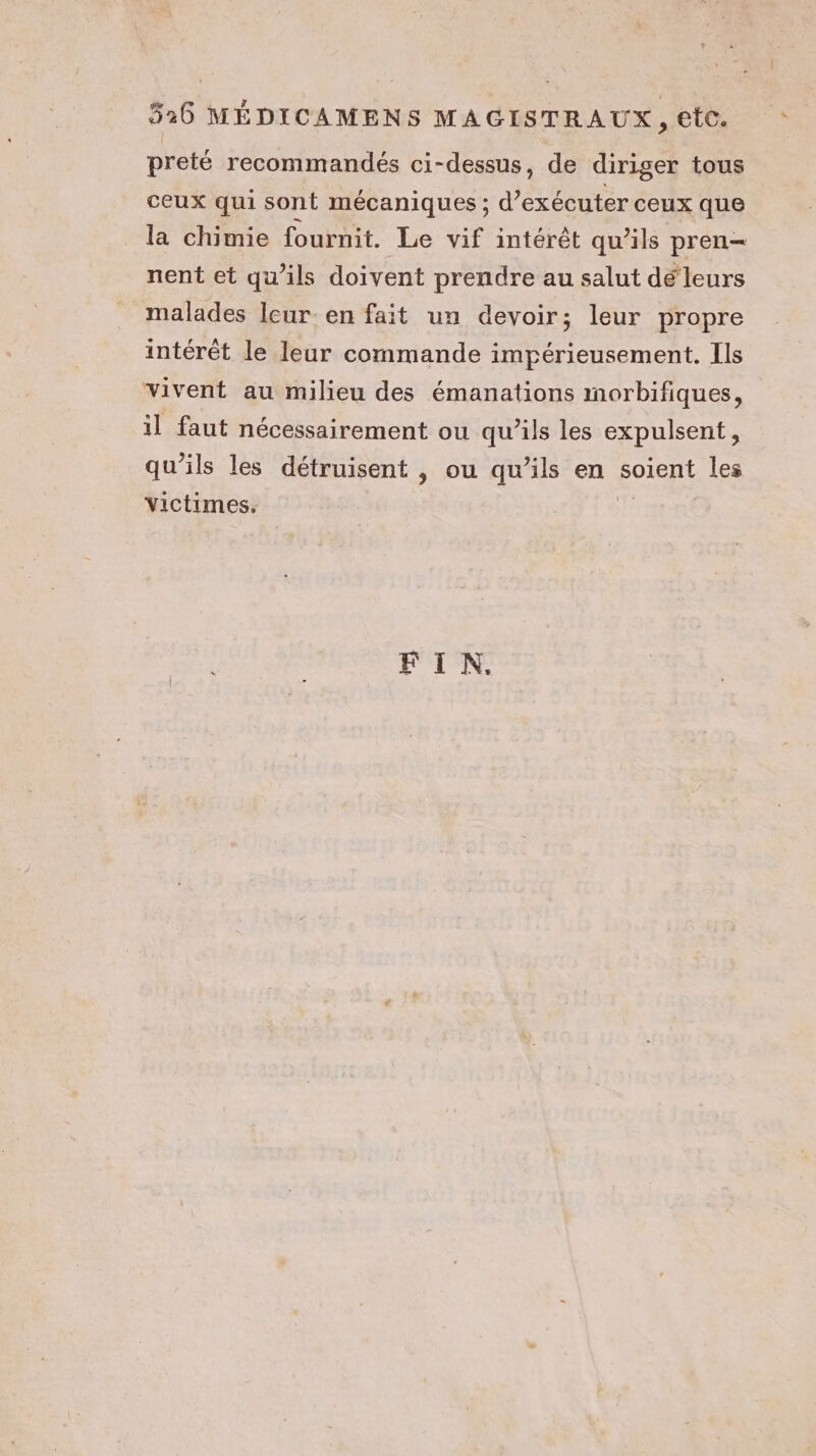preté recommandés ci-dessus, de diriger tous ceux qui sont mécaniques ; d'exécuter ceux que la chimie fournit. Le vif intérêt qu’ils pren- nent et qu'ils doivent prendre au salut dé‘leurs malades Icur-en fait un devoir; leur propre intérêt le leur commande impérieusement. Ils vivent au milieu des émanations morbifiques, il faut nécessairement ou qu’ils les expulsent, qu’ils les détruisent , ou qu’ils en soient les victimes. fe FIN,