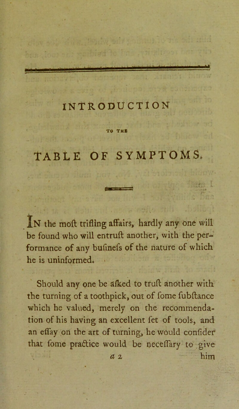 — INTRODUCTION TO THt TABLE OF SYMPTOMS, ___ I PBS* S In the moft trifling affairs, hardly any one will be found who will entruft another, with the per- formance of any bufinefs of the nature of which he is uninformed. Should any one be aflced to truft another with the turning of a toothpick, out of fome fubftance which he valued, merely on the recommenda- tion of his having an excellent fet of tools, and an eflay on the art of turning, he would confider that fome practice would be neceflary to give a z him