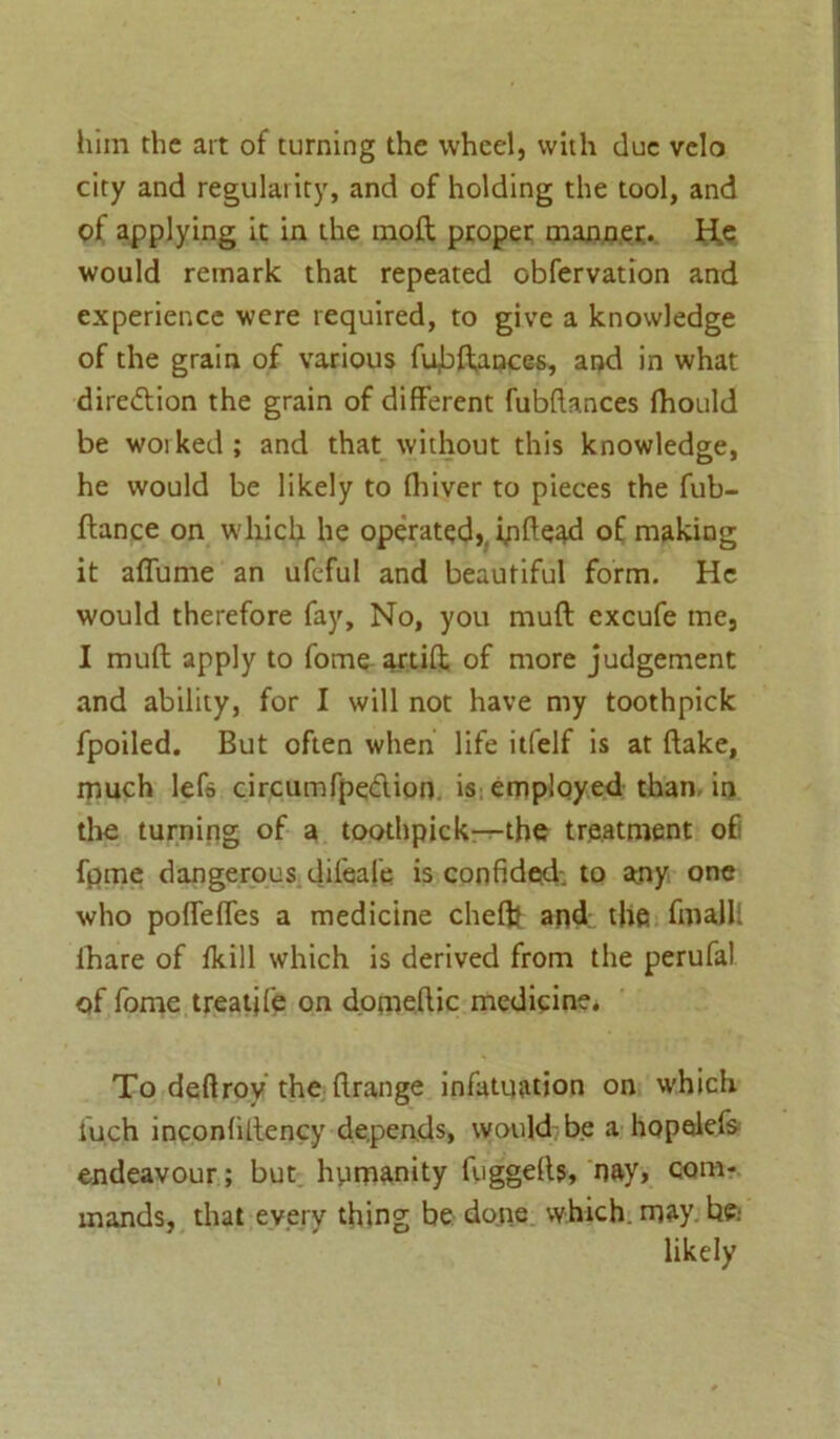 him the art of turning the wheel, with due velo city and regularity, and of holding the tool, and of applying it in the moft proper manner. He would remark that repeated obfervation and experience were required, to give a knowledge of the grain of various fubftances, and in what direction the grain of different fubftances fhould be woiked; and that without this knowledge, he would be likely to fliiver to pieces the fub- ffance on which he operated,, ipftead of making it afiume an ufeful and beautiful form. He would therefore fay. No, you muft excufe me, I muft apply to fome artift of more judgement and ability, for I will not have my toothpick fpoiled. But often when life itfelf is at ftake, much lefs circumfpe&ion is employed than in the turning of a toothpick—the treatment of fpme dangerous difeafe is confided, to any one who pofleffes a medicine cheftt and the final!' lhare of fkill which is derived from the perufal of fome treatjfe on domeftic medicine. To deffroy the ftrange infatuation on which fu.ch inconfiltency depends, would be a hopalefs endeavour; but hyirnanity fuggefts, nay, com- mands, that every thing be done which, may. likely