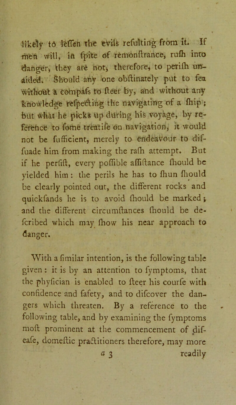 likely td Ifefien the fevils refulting from it. If men will, in fpi'te of remonftrance, rufh into danger^ they are not> therefore, to perifh un- aided. Should any one obftinately put to fea without a compafs to fteer by, and without any knowledge refpe&ing the navigating of a fhip ; but What he picks Up during his voyage, by re- ference to fome treatife on navigation, it would not be fufficient, merely to endeavour to dif- fuade him from making the rafh attempt. But if he perfift, every poflible affiftance fhould be yielded him : the perils he has to fhun fhould be clearly pointed out, the different rocks and quickfands he is to avoid fhould be marked; and the different circumftances fhould be de- feribed which may fhow his near approach to danger. With a fimilar intention, is the following table given : it is by an attention to fymptoms, that the phyfician is enabled to fteer his courfe with confidence and fafety, and to difeover the dan- gers which threaten. By a reference to the following table, and by examining the fymptoms moft prominent at the commencement of dif- eafe, domeftic practitioners therefore, may more a 3 readily