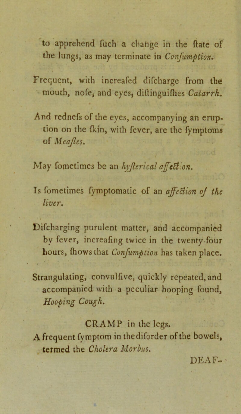 to apprehend fuch a chatige in the {late of the lungs, as may terminate in Confumption. Frequent, with increafed difcharge from the mouth, nofe, and eyes, diftinguifhes Catarrh. And rednefs of the eyes, accompanying an erup- tion on the fkin, with fever, are the fymptoms of Mcajlcs. May fometimcs be an hyjlerical ajfcH.on. Is fometimes fymptomatic of an ajfettion oj the liver. Difcharging purulent matter, and accompanied bv fever, increafing twice in the twenty-four hours, {hows that Confumption has taken place. Strangulating, convulfive, quickly repeated, and accompanied with a peculiar hooping found, Hooping Cough. CRAMP in the legs. A frequent fymptom in thediforder of the bowels, termed the Cholera Morbus. DEAF-