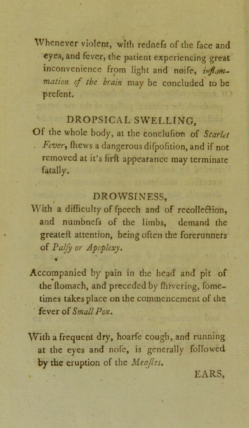 Whenever violent, with rednefs of the face and eyes, and fever, the patient experiencing great inconvenience from light and noife, ivflam- motion of the brain may be concluded to be prefent. DROPSICAL SWELLING, Of the whole body, at the conclufion of Scarlet ■ Fevert fhews a dangerous difpofition, and if not removed at it’s firft appearance may terminate fatally. DROWSINESS, With a difficulty of fpeech and of recolleftion, and numbnefs of the limbs, demand the greateft attention, being often the forerunners of Falfy or Apoplexy. * Accompanied by pain in the head and pit of the ftomach, and preceded by flnvering, fome- times takes place on the commencement of ihe fever of Small Pox. With a frequent dry, hoarfe cough, and running at the eyes and nofe, is generally followed by the eruption of the Meajlcs. EARS,