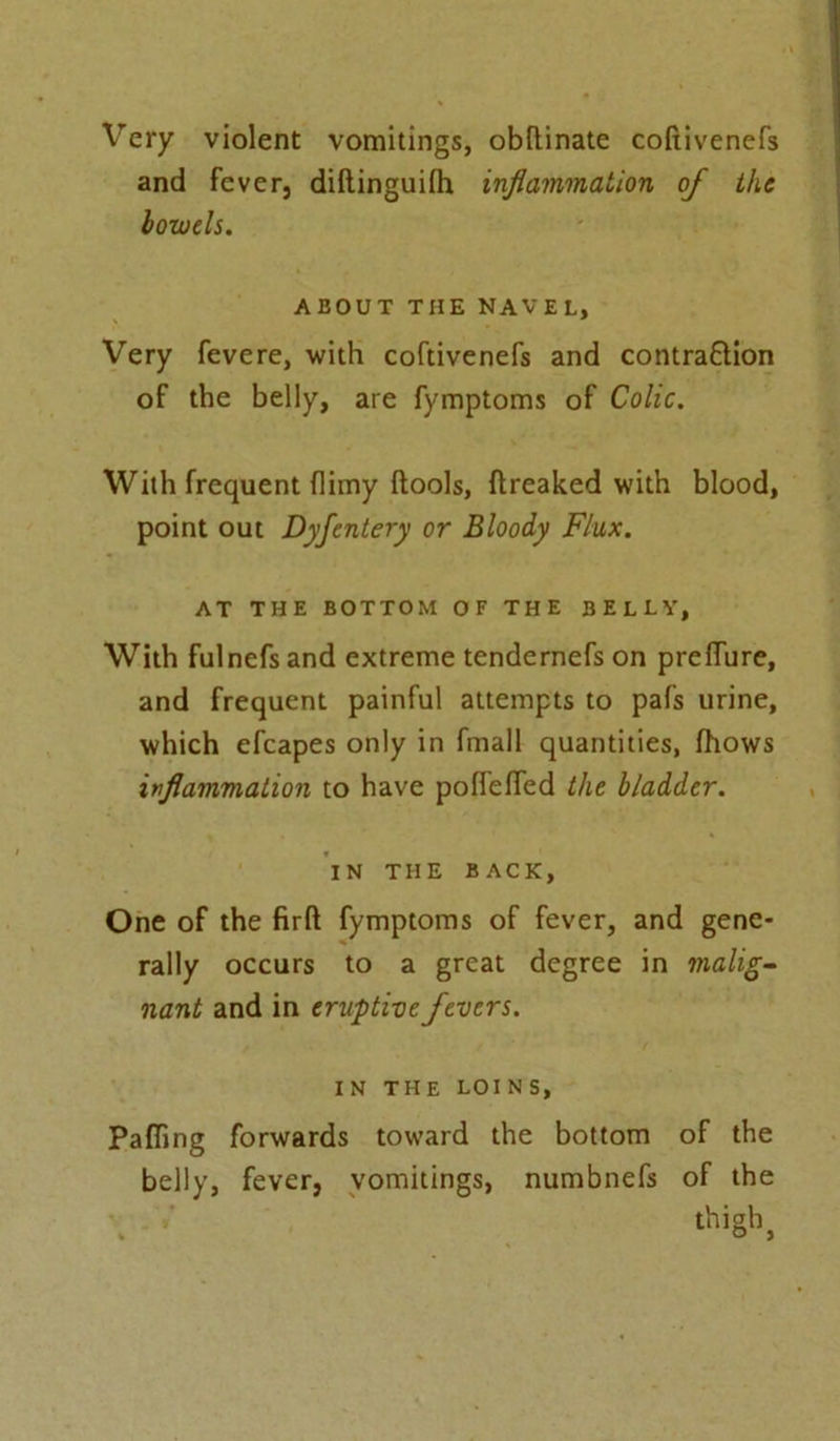 Very violent vomitings, obllinate coftivenefs and fever, diftinguilh inflammation of the bowels. ABOUT THE NAVEL, Very fevere, with coftivenefs and contra&ion of the belly, are fymptoms of Colic. With frequent {limy (tools, ftreaked with blood, point out Dyfentery or Bloody Flux. AT THE BOTTOM OF THE BELLY, With fulnefs and extreme tendernefs on preflure, and frequent painful attempts to pafs urine, which efcapes only in fmall quantities, (hows inflammation to have poffefled the bladder. IN THE BACK, One of the firft fymptoms of fever, and gene- rally occurs to a great degree in malig- nant and in eruptive fevers. IN THE LOINS, Palling forwards toward the bottom of the belly, fever, vomitings, numbnefs of the thigh * o )