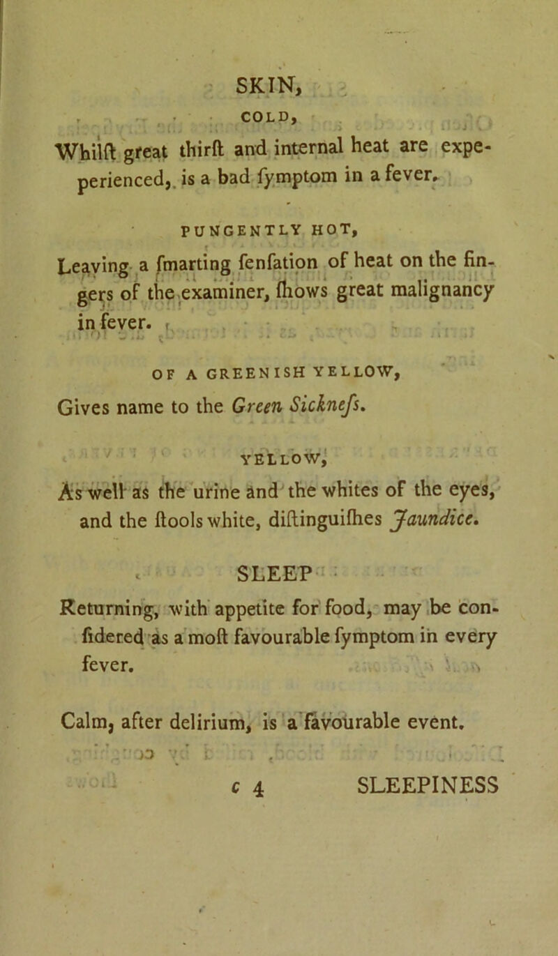 , COLD, Whilft great third and internal heat are expe- perienced, is a bad fymptom in a fever. PUNGENTLY HOT, Leaving a fmarting fenfation of heat on the fin- gers of the examiner, fliows great malignancy in fever. f d1')! 'J - • . • i . i i • OF A GREENISH YELLOW, Gives name to the Green Sicknefs. yellow, As well as the urine and the whites of the eyes, and the dools white, diftinguifhes Jaundice. * SLEEP Returning, with appetite for food, may be con- fidered as a mod favourable fymptom in every fever. Calm, after delirium, is a favourable event. . jo v SLEEPINESS