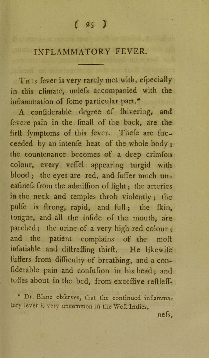 INFLAMMATORY FEVER. This fever is very rarely met with, efpecially in this climate, unlefs accompanied with the inflammation of fome particular part.* A confiderable degree of Ihivering, and fevere pain in the fmall of the back, are the firlt fymptoms of this fever. Thefe are fuc- ceeded by an intenfe heat of the whole body; the countenance becomes of a deep crimfon colour, every veffel appearing turgid with blood ; the eyes are red, and fuller much un- eafinefs from the admiflion of light; the arteries in the neck and temples throb violently ; the pulfe is ftrong, rapid, and full; the (kin, tongue, and all the infide of the mouth, are parched; the urine of a very high red colour ; and the patient complains of the moll infatiable and diftreffing thirft. He likewife fuffers from difficulty of breathing, and a con- fiderable pain and confufion in his head; and toffies about in the bed, from exceffive rellleffi. * Dr. Blane obferves, that the continued inflamma- tory fever is very uncommon in the Weft Indies. nefs.