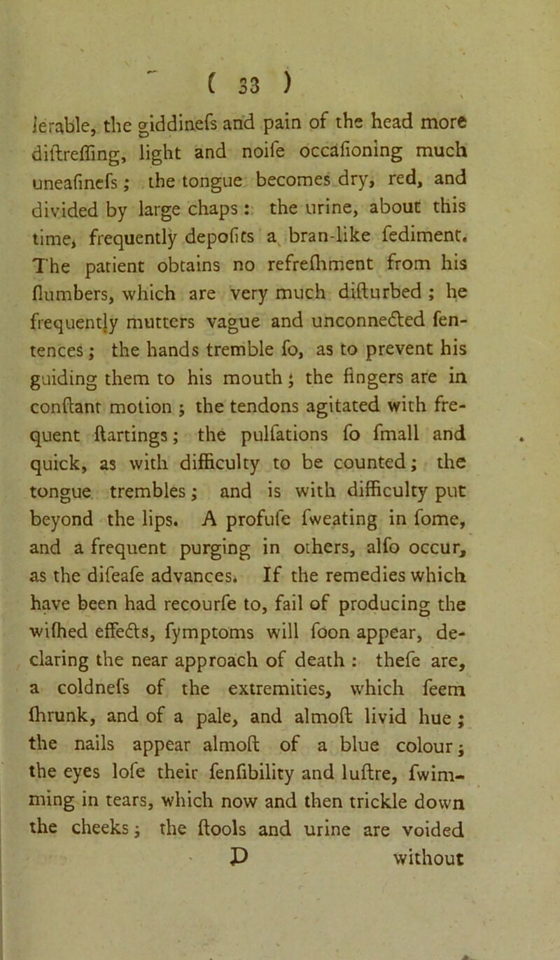 lerable, the giddinefs and pain of the head more diftreffing, light and noife occafioning much uneafmefs; the tongue becomes dry, red, and divided by large chaps: the urine, about this time, frequently depolits a bran-like fediment. The patient obtains no refrefhment from his fiumbers, which are very much difturbed ; he frequently mutters vague and unconnected fen- tences; the hands tremble fo, as to prevent his guiding them to his mouth ‘ the fingers are in conftanr motion ; the tendons agitated with fre- quent ftartings; the pulfations fo fmall and quick, as with difficulty to be counted; the tongue trembles; and is with difficulty put beyond the lips. A profufe fweating in fome, and a frequent purging in others, alfo occur, as the difeafe advances. If the remedies which have been had recourfe to, fail of producing the wifhed efFeCts, fymptoms will foon appear, de- claring the near approach of death : thefe are, a coldnefs of the extremities, which feem fhrunk, and of a pale, and almofl livid hue ; the nails appear almofl of a blue colour; the eyes lofe their fenfibility and luflre, fwim- ming in tears, which now and then trickle down the cheeks; the flools and urine are voided P without