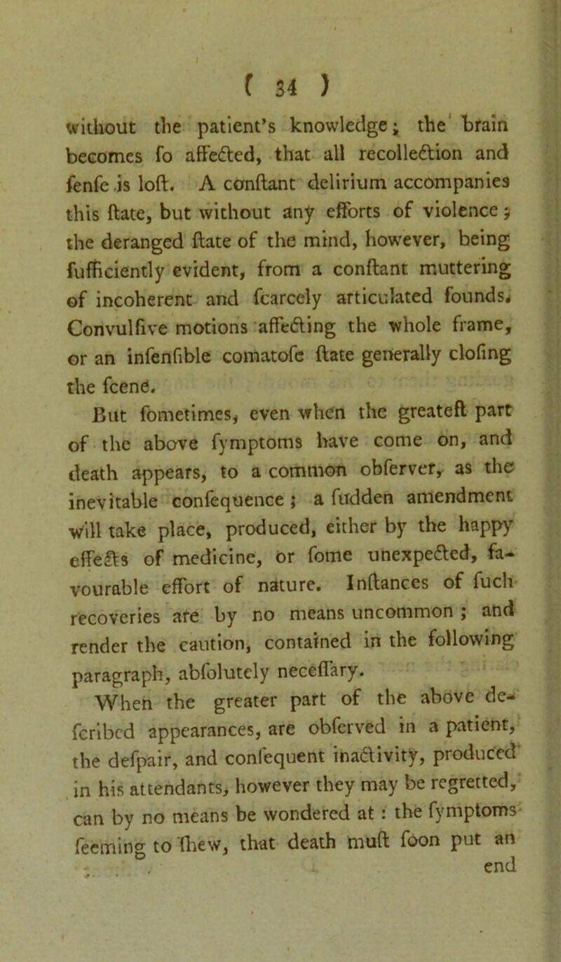 without the patient’s knowledge; the brain becomes fo affeCted, that all recollection and fenfe is loft. A conftant delirium accompanies this bate, but without any efforts of violence; the deranged ftate of the mind, however, being fufftciently evident, from a conftant muttering of incoherent and fcarcely articulated founds* Convulfive motions affeCting the whole frame, or an infenfible comatofc ftate generally clofing the feene. But fometimes, even when the greatefl part of the above fymptoms have come on, and death appears, to a common obferver, as the inevitable confequence ; a bidden amendment will take place, produced, either by the happy effeCts of medicine, or fome unexpected, fa- vourable effort of nature. Inftances of fuch recoveries are by no means uncommon ; and render the caution, contained in the following paragraph, abfolutcly neceftary. When the greater part of the above de- feribed appearances, are obferved in a patient, the defpair, and confequent inactivity, produced' in his attendants, however they may be regretted, can by no means be wondered at : the fymptoms- Teeming to (hew, that death muft foon put an