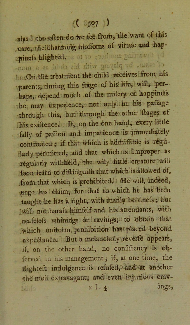( ^©7 ) alpili jt^© oftendo fee fee from, the want of this ,-care, the!charming bloffoms of vittue and hap- cpineis blighted. u ; . nc'-.rt \v 1 > Ad r!iiv/ gnivslq , d t«; ! f On tile treatment th£ child receives from his 'parents, during this ftige of hit life, ‘wiD* per- haps,, depend much of the mifery or happinefs he may experience* not only in- his paffage through this, but through the other ftages ot his exiftence. If, on the 6ne hand, every little {ally of paffion and impatience is immediately controuled ; if that which is adtbiflible is regu- larly permitted, ahd that which'is improper as regularly withheld, the. wily little creature will loon learn to diftinguifh that which is allowed of, .ffo.tfn that which is prohibited.1 'He will, indeed, .urge his claim, for that to which he has been taught: he has alight, with manly boldnefs; but will not harafs himfelf and his attendants, with ceafelefs whiiririgs or raving's* to obtain that which uniform prohibition has‘placed beyond expectance. But a melancholy reverfe appears, . if, on the other hand, no confiftency is ob- ferved in his management; if, at one time, the {lighted indulgence is refuted,'5 and -at another the aloft extravagant, and even injurious crav- 2 L {