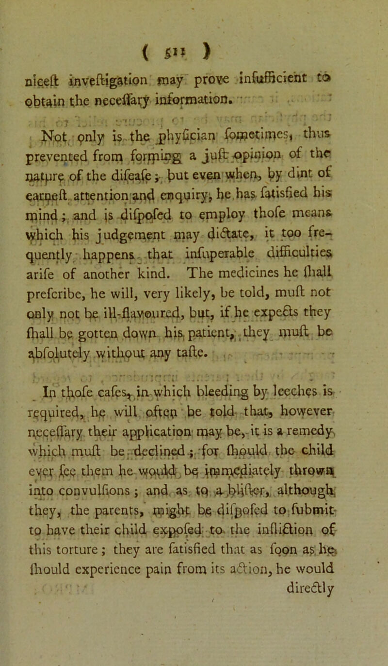 nieeft inveftigation may prove infufficient to obtain the neceffary information. Not pnly is the jahyfician fometimes, thus prevented from fprrping a juft opinion of the ijatpr? of the difeafe j but even when, by dint earpeft attention and enquiry, he has fatisfied his mind; and js difpqfed to eniploy thofe means which his judgement may dilate, it too fre- quently happens that infuperable difficulties arife of another kind. The medicines he tha.ll preferibe, he will, very likely, be told, mull not only not be ill-flavoured, but, if he expe&s they fhall be gotten down his. patient, they muft be abfolutely without any tafte. ' ^ .1 , * I 1-4 4 • In tflofe cafes* in which bleeding by leeches is required, he will ofteq be told that, however pecefl'ary their application may be, it is a remedy, which mull be declined ; ’for fhould the child eyer fee them he would be immediately thrown into convulfions; and as tq .a-.VHfter, although they, the parents, might be dilpofed to fubmit to have their child expofed to- the infliftion of this torture ; they are fatisfied that as foon as hei Ihould experience pain from its aft ion, he would dire&ly