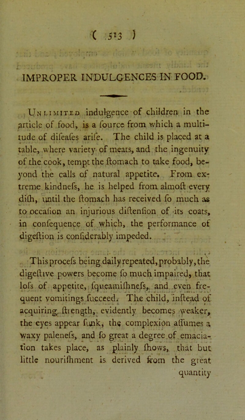 ( 5!3 ) IMPROPER INDULGENCES IN FOOD. Unlimited indulgence of children in the Article of food, is a fource from which a multi- tude of difeafes arife. The child is placed at a table, where variety of meats, and the ingenuity of the cook, tempt the ftomach to take food, be- yond the calls of natural appetite. From ex- treme kindnefs, he is helped from almoft every dilh, until the ftomach has received fo much as to occalion an injurious diftenfion of its coats, in confequence of which, the performance of digeftion is confiderably impeded. This procefs being daily repeated, probably, the digefttve powers become fo much impaired, that loft of appetite, lqueamifhnefs, and even fre- quent vomitings fucceed. The child, inftead of acquiring, ftrength, evidently becomes weaker, the eyes appear funk, the complexion affumes a Waxy palenefs, and fo great a degree,of emacia- tion takes place, as plainly ftiows, that but little nourilhment is derived from the great quantity
