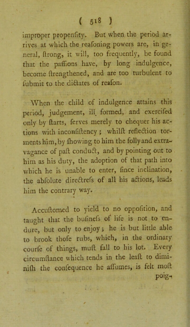 improper propenfity. But when the period ar- rives at which the reafoning powers are, in ge- neral, ftrong, it will, too frequently, be found that the paffions have, by long indulgence, become drengthencd, and are too turbulent to i'ubmit to the didates of reafon. When the child of indulgence attains this period, judgement, ill. formed, and exercifed only by Harts, ferves merely to chequer his ac- tions with inconfidency ; whild refledion tor- ments him, by fhowing to him the follyand extra- vagance of pad conduft, and by pointing out to him as his duty, the adoption of that path into which he is unable to enter, fince inclination, the abfolute diredrefs of all his adions, leads him the contrary way. Accudomed to yield to no oppofition, and taught that the bufinefs ol life is not to en- dure, but only to enjoy; he is but little able to brook thofe rubs, which, in the ordinary courfe of things, muft fall to his lot. Every circumdance which tends in the lead to dimi- nidi the confequence he affumes, is felt mod po>g-<