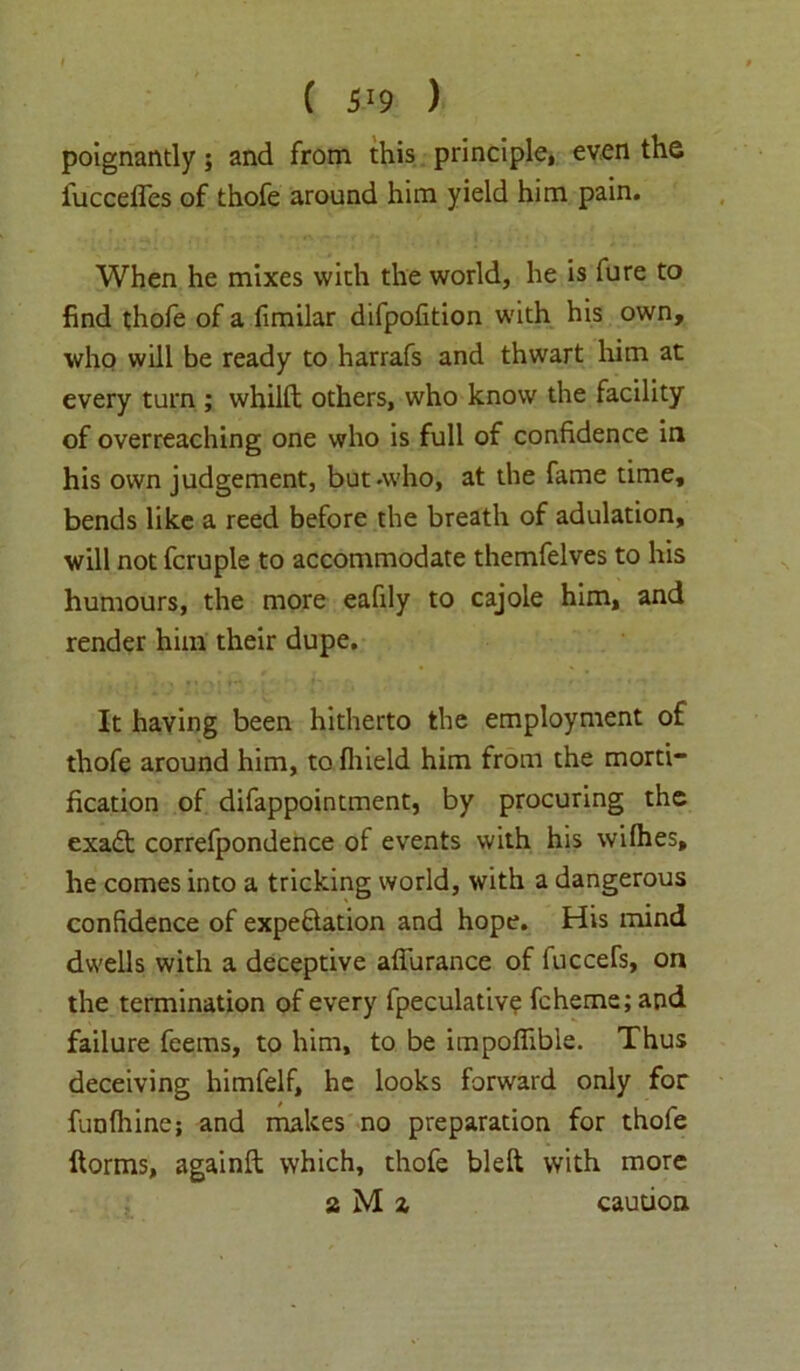 poignantly; and from this principle, even the fuccelfes of thofe around him yield him pain. When he mixes with the world, he is fure to find thole of a fimilar difpolition with his own, who will be ready to harrafs and thwart him at every turn ; whilft others, who know the facility of overreaching one who is full of confidence in his own judgement, but .who, at the fame time, bends like a reed before the breath of adulation, will not fcruple to accommodate themfelves to his humours, the more eafily to cajole him, and render him their dupe. It having been hitherto the employment of thofe around him, to fliield him from the morti- fication of difappointment, by procuring the exadt correfpondence of events with his wilhes, he comes into a tricking world, with a dangerous confidence of expectation and hope. His mind dwells with a deceptive afiurance of fnccefs, on the termination of every fpeculativ? fcheme; and failure feems, to him, to be impofiible. Thus deceiving himfelf, he looks forward only for funlhine; and makes no preparation for thofe ftorms, againft which, thofe bleft with more a M x caution