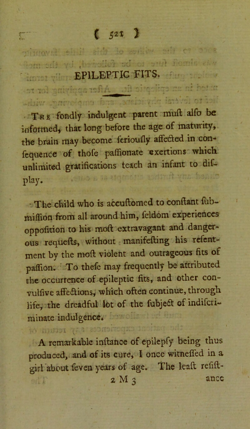 EPILEPTIC FITS, The fondly indulgent parent mult alfo be informed, that long before the age of maturity, the brain may become ferioufly affedled in con- fcquence of thofe paffionate exertions which unlimited gratifications teach an infant to dif- play. The child who is accuftomed to conftant fub- miflion from all around him, feldom experiences oppofition to his moft extravagant and danger- ous requefts, without manifefting his refent- ment by the moft violent and outrageous fits of paflion. To thefe may frequently be attributed the occurrence of epileptic fits, and other con- vulfive affedtions, which often continue, through life, the dreadful lot of the fubjedt of indiscri- minate indulgence. A remarkable inftance of epilepfy being thus produced, and of its cure, I once witneffed in a girl about feven years of age. The leaft refift- z M 3 ancc