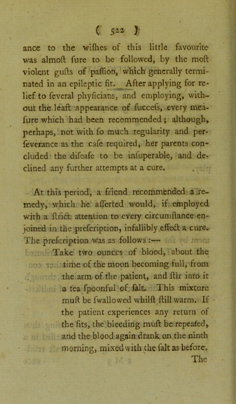 ( 5** ) ance to the wifhes of this little favourite was almoft fure to be followed, by the moft violent gufts of paflion, which generally termi- nated in an epileptic fit. After applying for re- lief to feveral phyficians, and employing, with- out the leaft appearance of fuccefs, every mea- fure which had been recommended; although, perhaps, not with fo much regularity and per- feverance as the cafe required, her parents con- cluded the difeafe to be infuperable, and de- clined any further attempts at a cure. At this period, a friend recommended a re- medy, which he afferted would, if: employed with a flrid attention to every circumftance en- joined in the prefcription, infallibly effed; a cure. The prefcription was as follows:— Take two ounces of blood, about the time of the moon becoming full, from the arm of the patient, and flir into it a tea fpoonful of fait. This mixture muft be fwallowed whilft flill warm. If the patient experiences any return of the fits, the bleeding muft be repeated, and the blood again drank on the ninth morning, mixed with the fait as before. The