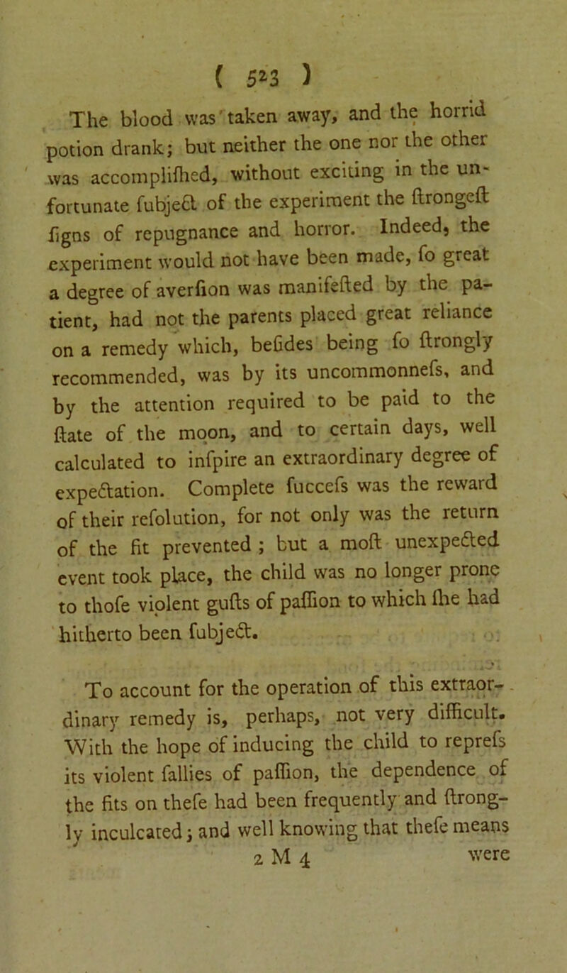 ( 5*3 ) The blood was taken away, and the horrid potion drank; but neither the one nor the other was accomplifhed, without exciting in the un- fortunate fubjeft of the experiment the ftrongeft figns of repugnance and horror. Indeed, the experiment would not have been made, fo great a degree of averfion was manifefted by the pa- tient, had not the parents placed great reliance on a remedy which, befides being fo ftrongly recommended, was by its uncommonnefs, and by the attention required to be paid to the date of the moon, and to certain days, well calculated to infpire an extraordinary degree of expectation. Complete fuccefs was the reward of their refolution, for not only was the return of the fit prevented ; but a moft unexpected event took place, the child was no longer prone to thofe violent gufts of paffion to which Ihe had hitherto been fubjeCt. To account for the operation of this extraor- dinary remedy is, perhaps, not very difficult. With the hope of inducing the child to reprefs its violent fallies of paffion, the dependence of the fits on thefe had been frequently and ftrong- ly inculcated; and well knowing that thefe means