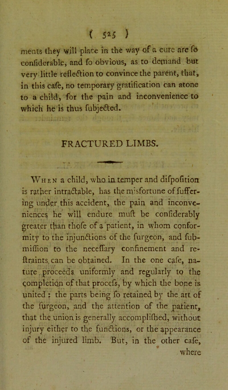 meats they will place in the way of a cure are fo confiderable, and fo obvious, as to demand but very little reflection to convince the parent, that, in this cafe, no temporary gratification can atone to a child, for the pain and inconvenience to which he is thus fubjeCted. FRACTURED LIMBS. When a child, who in temper and difpofition is rather intractable, has the misfortune of fuffer- ing under this accident, the pain and inconve- niences he will endure muft be confiderably greater than thofe of a patient, in whom confor- mity to the injunctions of the furgeon, and fub- miffion to the neceflary confinement and re- ftraints can be obtained. In the one cafe, na- ture proceeds uniformly and regularly to the completion of that procefs, by which the bone is united : the parts being fo retained by the art of the furgeon, and the attention of the patient, that the union is generally accomplifhed, without injury either to the functions, or the appearance of the injured limb. But, in the other cafe, where