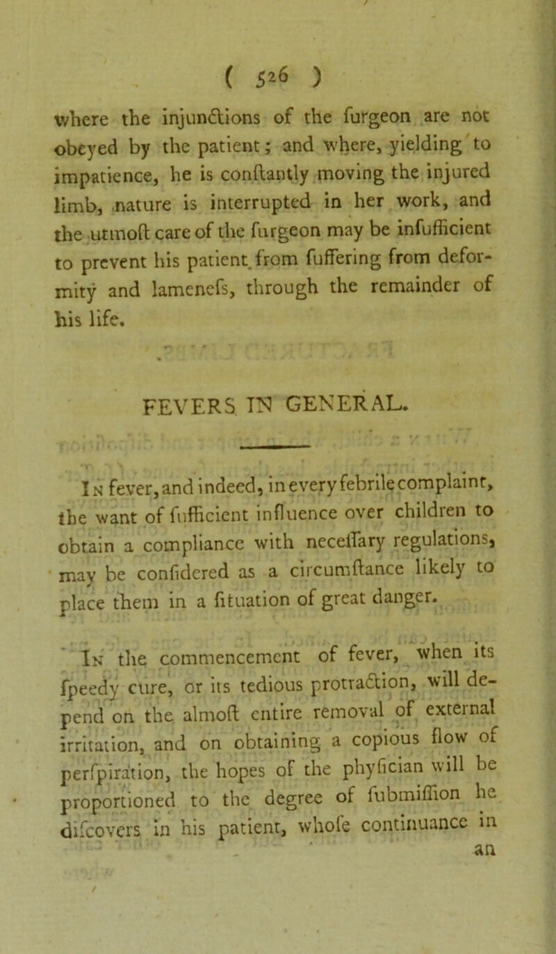 ( 5*6 ) where the injunctions of the furgeon are not obeyed by the patient; and where, yielding to impatience, he is conftantly moving the injured limb, nature is interrupted in her work, and the utmoftcareof the furgeon may be inefficient to prevent his patient from fuffering from defor- mity and lamenefs, through the remainder of his life. FEVERS IN GENERAL. In fever, and indeed, in every febrile complaint, the want of fufficient influence over children to obtain a compliance with neceifary regulations, mav be confidered as a circumftance likely to place them in a fituation of great danger. In the commencement of fever, when its fpeedy cure, or its tedious protraction, will de- pend on the almoft entire removal of exteinal irritation, and on obtaining a copious flow of perfpiration, the hopes of the phyfician will be proportioned to the degree of fubmiffion he diicovers in his patient, whole continuance in an
