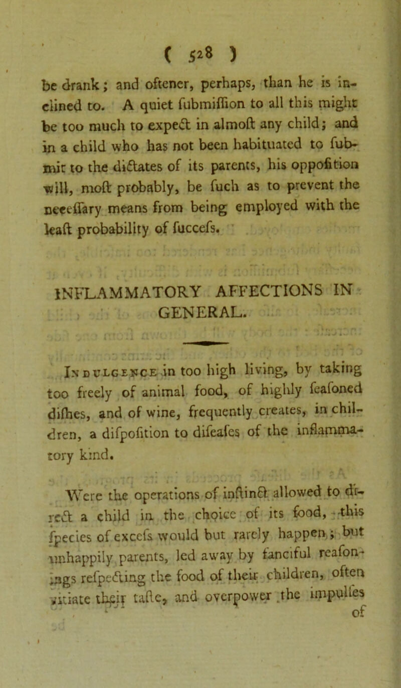 ( 5*8 ) be drank; and oftener, perhaps, than he is in- clined to. A quiet fubmiflion to all this might be too much to expedt in almoft any child; and in a child who has not been habituated to fui> mit to the diftates of its parents, his oppofition will, moft probably, be fuch as to prevent the neeefiary means from being employed with the kaft probability of fuccefs. INFLAMMATORY AFFECTIONS IN GENERAL. In dulgeuce in too high living, by taking too freely of animal food, of highly fealoned dilhes, and of wine, frequently creates, in chil- dren, a difpofition to difeafes of the inflamma.- tory kind. Were the operations of inftinft allowed to de- left a child in the choice of its food, this fpecies of excefs would but rarely happen ; but unhappily parents, led away by fanciful reafon- ;ngs refpedUng the food of there childien, often vitiate tbpit talk, and overpower the impuUes