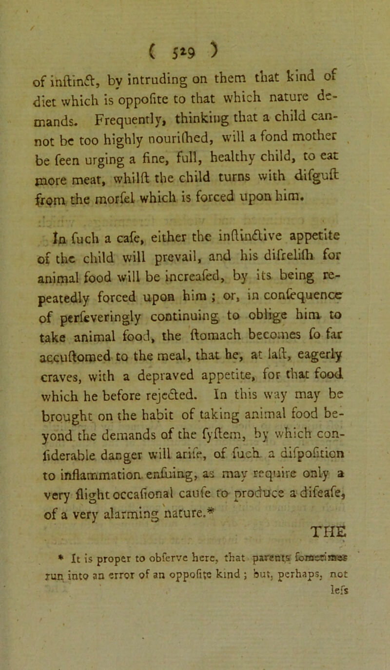 ( 5*9 ) of inftmft, by intruding on them that kind of diet which is oppofite to that which nature de- mands. Frequently, thinking that a child can- not be too highly nourilhed, will a fond mother be feen urging a fine, full, healthy child, to eat more meat, whilft the child turns with difguft from the morfel which is forced upon him. In fuch a cafe, either the indindlive appetite of the child will prevail, and his difrelilh for animal food will be increafed, by its being re- peatedly forced upon him ; or, in contequence of perfeveringly continuing to oblige him to take animal food, the ftomach becomes fo far accuftomed to the meal, that he, at lad, eagerly craves, with a depraved appetite, for that food which he before rejc&ed. In this way may be brought on the habit of taking animal food be- yond the demands of the fyfiern, by which con- fiderable danger will arife, of fuch a difpofition to inflammation enduing, as may require only a very flight occafional caufe to produce adifeafe, of a very alarming nature.* THE * It is proper to obferve here, that parents fonsc-Tiraes run into an error of an oppofite kind ; but. perhaps, not lefs