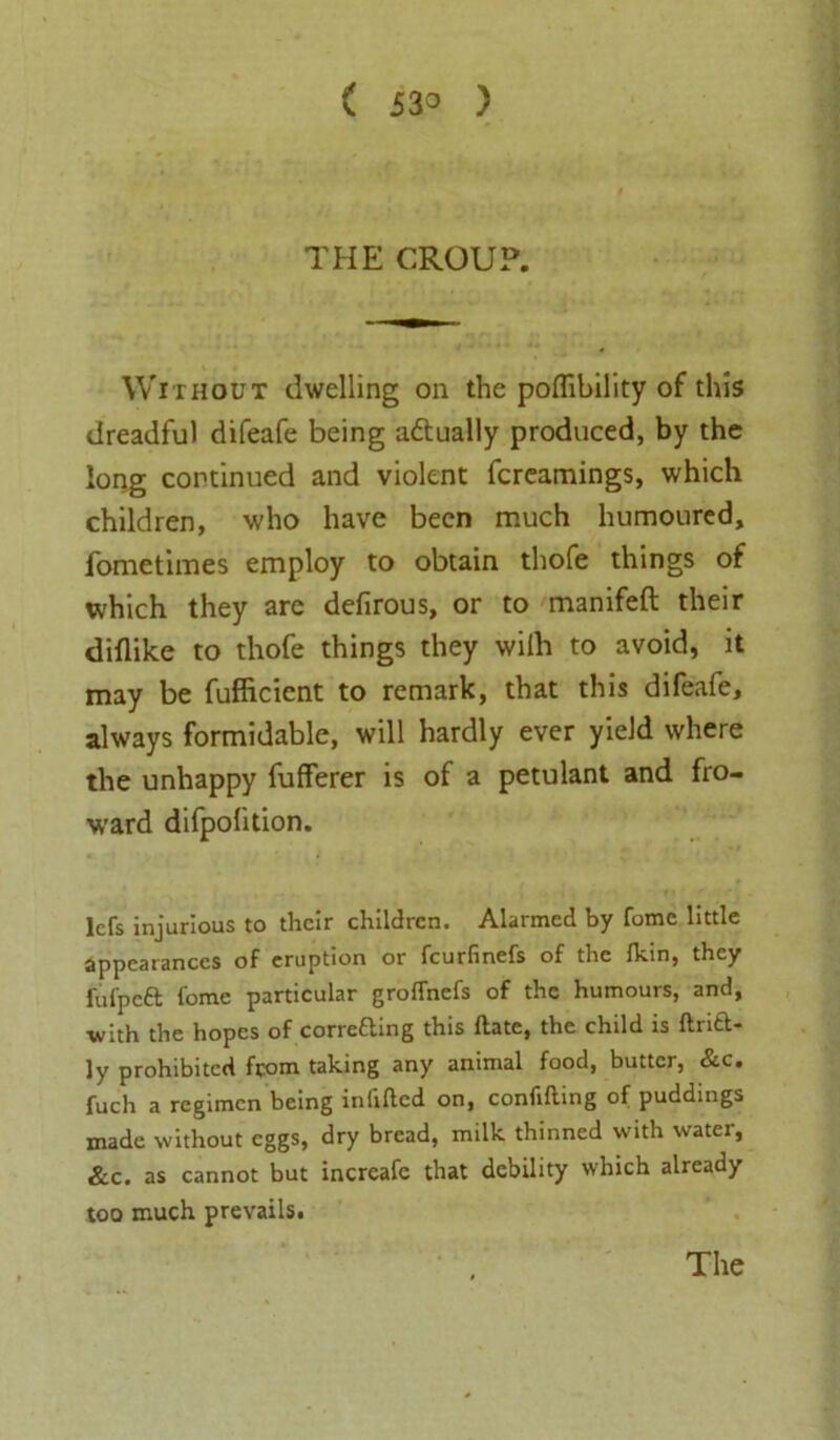THE CROUP. Without dwelling on the poflibility of this dreadful difeafe being adtually produced, by the long continued and violent fcreamings, which children, who have been much humoured, fometimes employ to obtain thofe things of which they arc defirous, or to manifeft their diflike to thofe things they wiih to avoid, it may be fufficient to remark, that this difeafe, always formidable, will hardly ever yield where the unhappy fufferer is of a petulant and fro- W’ard difpofition. lcfs injurious to their children. Alarmed by fome little appearances of eruption or feurfinefs of the Ikin, they fufpeft fome particular groffnefs of the humours, and, with the hopes of correfting this date, the child is ftrift- ly prohibited from taking any animal food, butter, &c. fuch a regimen being infilled on, confiding of puddings made without eggs, dry bread, milk thinned with water, &c. as cannot but incrcafe that debility which already too much prevails. The