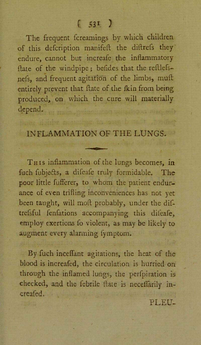 The frequent fcreamings by which children of this defcription manifeft the diftrefs they endure, cannot but increafe the inflammatory date of the windpipe; befides that the refllefs- nefs, and frequent agitation of the limbs, rauft entirely prevent that ftate of the fkin from being produced, on which the cure will materially depend. INFLAMMATION OF THE LUNGS. This inflammation of the lungs becomes, in fuch fubjeds, a difeafe truly formidable. The poor little fufferer, to whom the patient endur- ance of even trifling inconveniences has not yet been taught, will molt probably, under the dif- trefsful fenfations accompanying this difeafe, employ exertions fo violent, as may be likely to augment every alarming fymptom. By fuch inceflant agitations, the heat of the blood is increafed, the circulation is hurried on through the inflamed lungs, the perfpiration is checked, and the febrile Hate is neceflarily in- creafed. PLEU-.