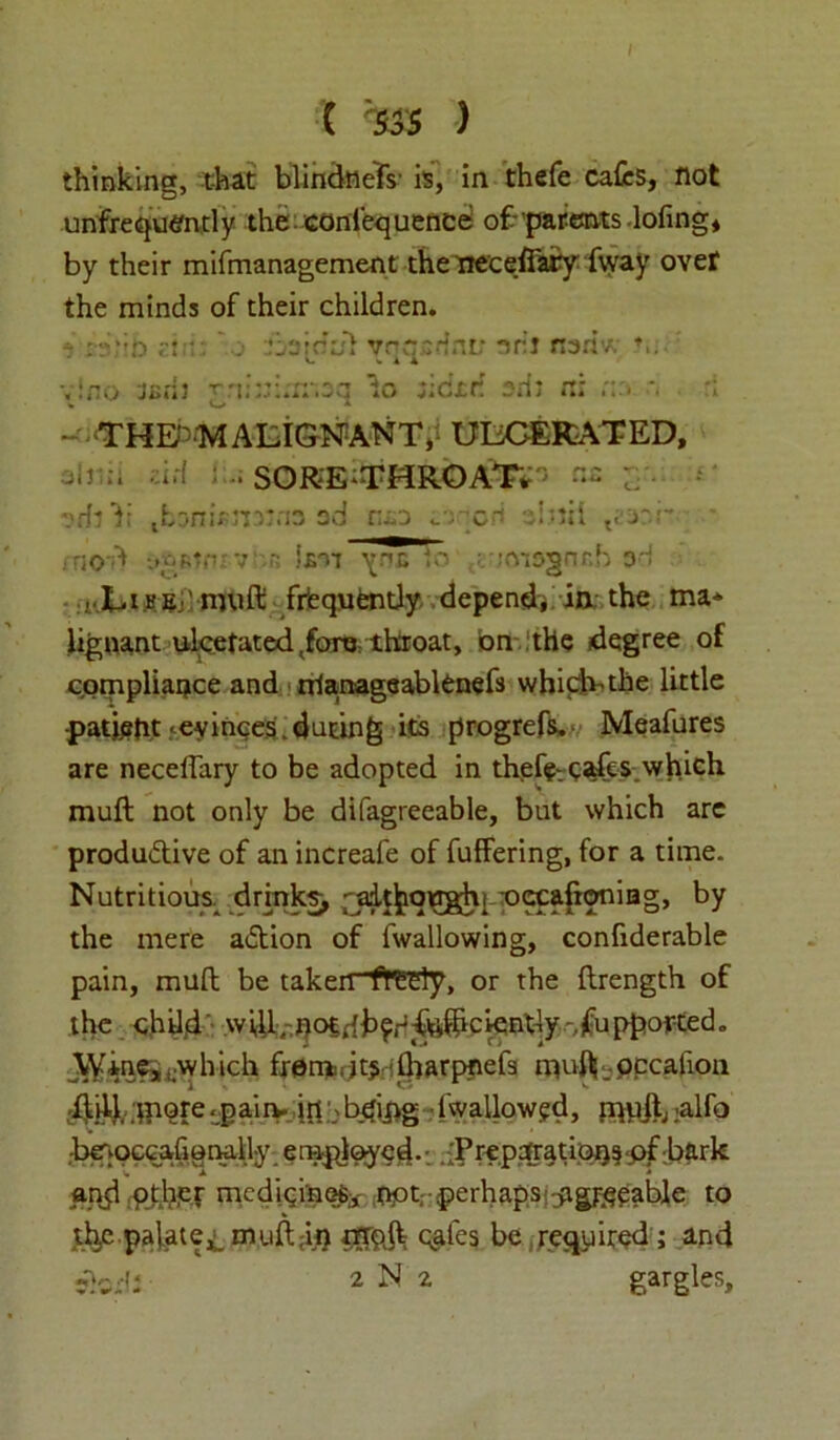 thinking, that blindtiefs is, in thefe cafes, not unfrequtfntly the conlecjuence ofparentslofing, by their mifmanagement the treeeffifey (way ovef the minds of their children. vino jsrli T'n;:;:m-.3q to jicxrt 2m n; •. - THE'MALIGNANT, ULCERATED, Ob;:, ad SORE ‘THROAT^ nc ; vritT tfc3ni*Ji35n3 ad nxo si ml t;-ar.r- . noA -.»£rv v - *s-vi ^nc 10 ;ms§nr.h 3i ,.LihEj'muft frequently depend, in the ma- lignant ulcetated tfora throat, bn the degree of c.ompliance and nlanageablenefs which-the little patjeftt •evinces.during its progrefs. Meafures are neceffary to be adopted in thefe cafes which muft not only be difagreeable, but which are produ&ive of an increafe of fuffering, for a time. Nutritious drinks, fjdt^qughi -occafioniag, by the mere adtion of fwallowing, confiderable pain, mull be taken freely, or the ftrength of the c.hil,d will, noidh^^ftfecientiy -^uppotted. Wine, i;which frem jt$: jfoarpnefs muft occafion did. -Jaiiv |rt \ b<ij>g ■ fwaUowgd, mbik :alfo •benoccafionally employed.; .{Prepofratipq^pf hark and pther medicines* opt perhapsjagreeable to th,e palate,;. muft .in chafes be required ; and clod: 2 N 2 gargles.