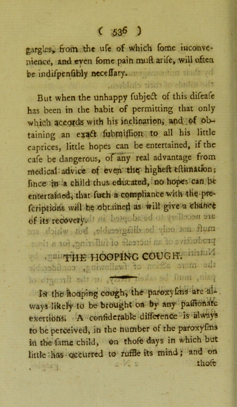 ( $3$ ) gargles, from the life of Which fome inconve- nience, and even fome pain muftarife, will often be indifpenfibly neceffary. ' . ! -J i U I . > * I • ’ * ' 4 But when the unhappy fubjedt of this difeafe has been in the habit of permitting that only which accords with his inclination, and of ob- taining an exa& fubmiflion to all his little caprices, little hopes can be entertained, if the cafe be dangerous, of any real advantage from medical advice of cv«m thq higheft eftimation; fince in a child thus educated, no hopes can be entertained* that foch a compliance with tHq pre- feriptions will b<i obtained as will give 'a chanet of its recovery. * j)f jud (' D1X*Y/ ij r. ibl sMflsajgiilib ot ivffiui io Lib •„d i *■;!■*v‘*c vino Jon Burn «-D . j. ' THE HOOPING COUGH. - /i&uhc 1'^ hhiuW .•job nr, !Icv- oi ::n iuni , III thb hooping cough, the paroxyfcns are aU Ways likePy to be brought on by any pafitonare exertions A confidcrabfe difference is always to be perceived, in the number of the paroxyfrn9 in the feme child, ©n thofe days in which but little has occurred to ruffle its mind; and on . thofe