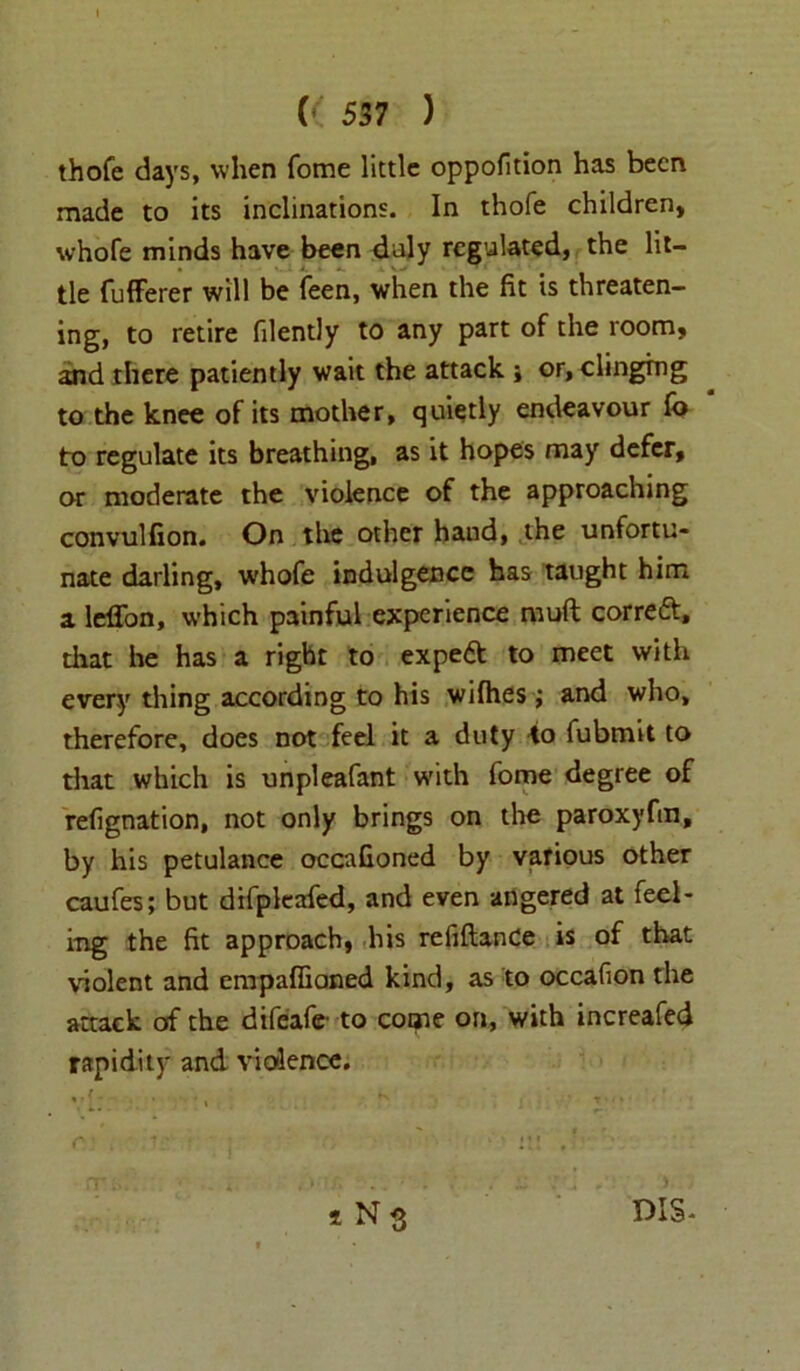 1 (( 537 ) thofe days, when fome little oppofition has been made to its inclinations. In thofe children, whofe minds have been daly regulated, the lit- tle fufferer will be feen, when the fit is threaten- ing, to retire filently to any part of the room, and there patiently wait the attack j or, clinging to the knee of its mother, quietly endeavour fo to regulate its breathing, as it hopes may defer, or moderate the violence of the approaching convulfion. On the other hand, the unfortu- nate darling, w'hofe indulgence has taught him a leffon, which painful experience muft correft, that he has a right to expe& to meet with every thing according to his wifhes; and who, therefore, does not feel it a duty 40 fubmit to that which is unpleafant with fome degree of refignation, not only brings on the paroxyfm, by his petulance occafioned by various other caufes; but difpleafed, and even angered at feel- ing the fit approach, his refiftande is of that violent and empaffioned kind, as to occafion the attack of the difeafr to come on, with increafed rapidity and violence. ,, {- . . . K , ’ i N s DIS-