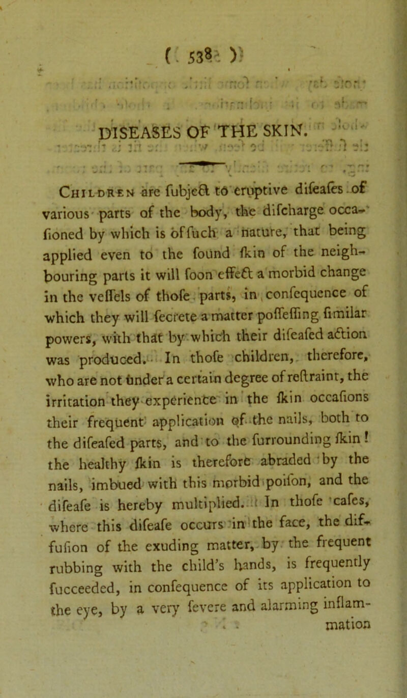 * r 538- )) * . H*. ' • -♦' r • • * • n t m\ * t. I I » I \ • » <1 1 k M -V # /.it ■ l %\.J . . ,'rf . / -4i r» nh::~* DISEASES OF THE SKIN. u « It trj *./• ’7 • t a«J  Ml* > r - • ^ r* m 1 / wl</ *•> . *• w* / .4.-, . .*«■«•>• *.— •*•» Children are fubjefl to eruptive difeafesof various parts of the body, the difcharge occa- fioned by which is offuch a nature, that being applied even to the found fkin of the neigh- bouring parts it will foon effett a morbid change in the veflels of thofe parts, in confequence of which they will fecrete a matter poffefling fimilar powers, with that by which their difeafed adlion was produced. In thofe children, therefore, who are not under a certain degree ofreftraint, the irritation they experience in the fkin occafions their frequent application of the nails, both to the difeafed parts, and to the furrounding fkin l the healthy fkin is therefore abraded ■ by the nails, imbued with this morbid poifon, and the difeafe is hereby multiplied, u In thofe cafes, where this difeafe occurs in the face, the dif- fufion of the exuding matter, by the frequent rubbing with the child’s hands, is frequently fucceeded, in confequence of its application to the eye, by a very fevere and alarming inflam-