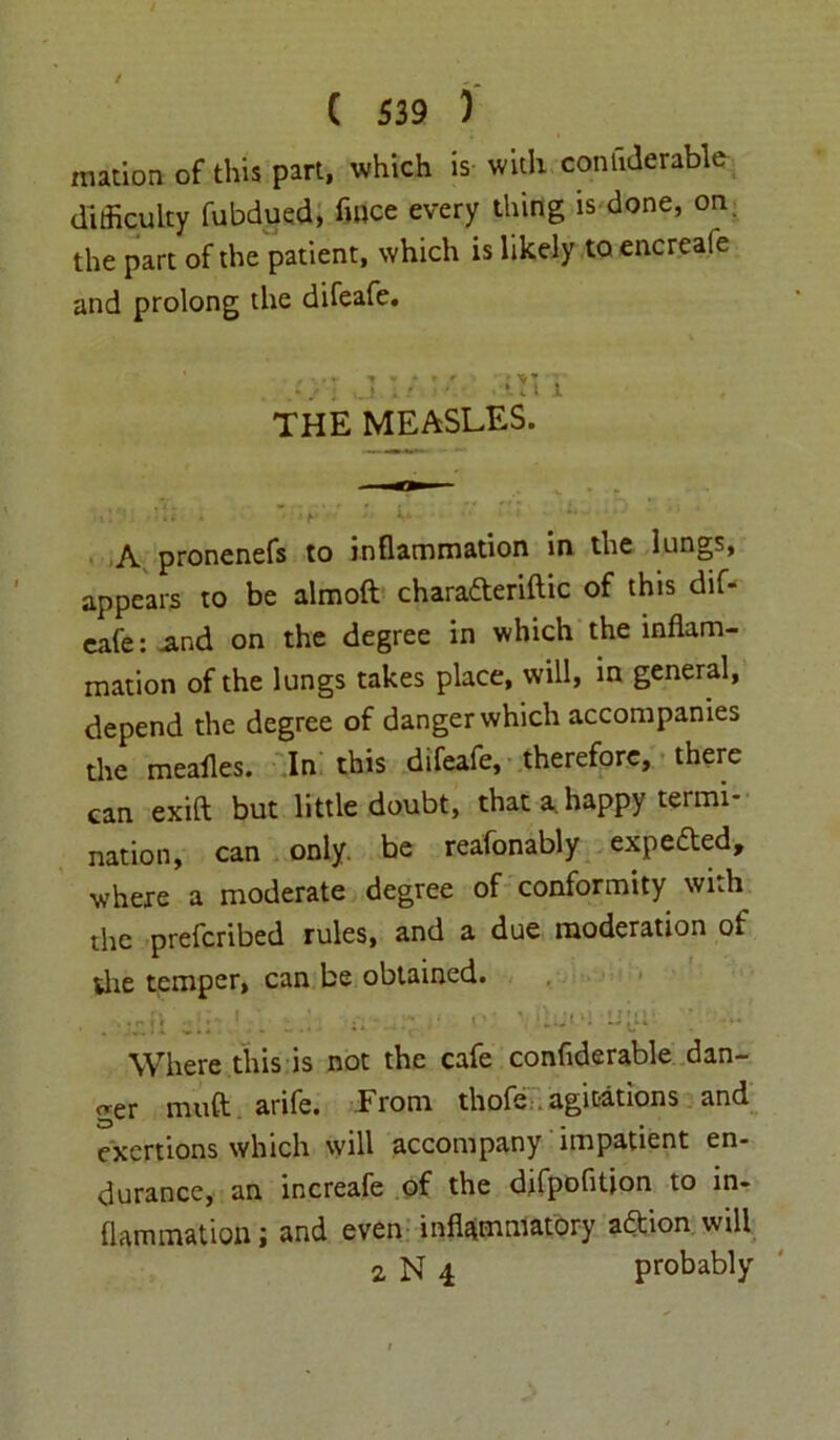 mation of this part, which is with conliderable difficulty fubdued, fmce every thing is done, on the part of the patient, which is likely to encreafe and prolong the difeafe. THE MEASLES. d; . ' u :i ■ ■■ -P ' • A pronenefs to inflammation in the lungs, appears to be almoft charadteriftic of this dif- eafe : And on the degree in which the inflam- mation of the lungs takes place, will, in general, depend the degree of danger which accompanies the meafles. In this difeafe, therefore, there can exift but little doubt, that a. happy termi- nation, can only, be reafonably expedted, where a moderate degree of conformity with the prefcribed rules, and a due moderation of die temper, can be obtained. . . • n i V • ' • - 1 t ' ‘ V1 ii 1^1 Where this is not the cafe conflderable dan- ger muft arife. From thofe. agitations and exertions which will accompany impatient en- durance, an increafe of the difpofition to in- flammation ; and even inflammatory adtion will 2, N 4 probably
