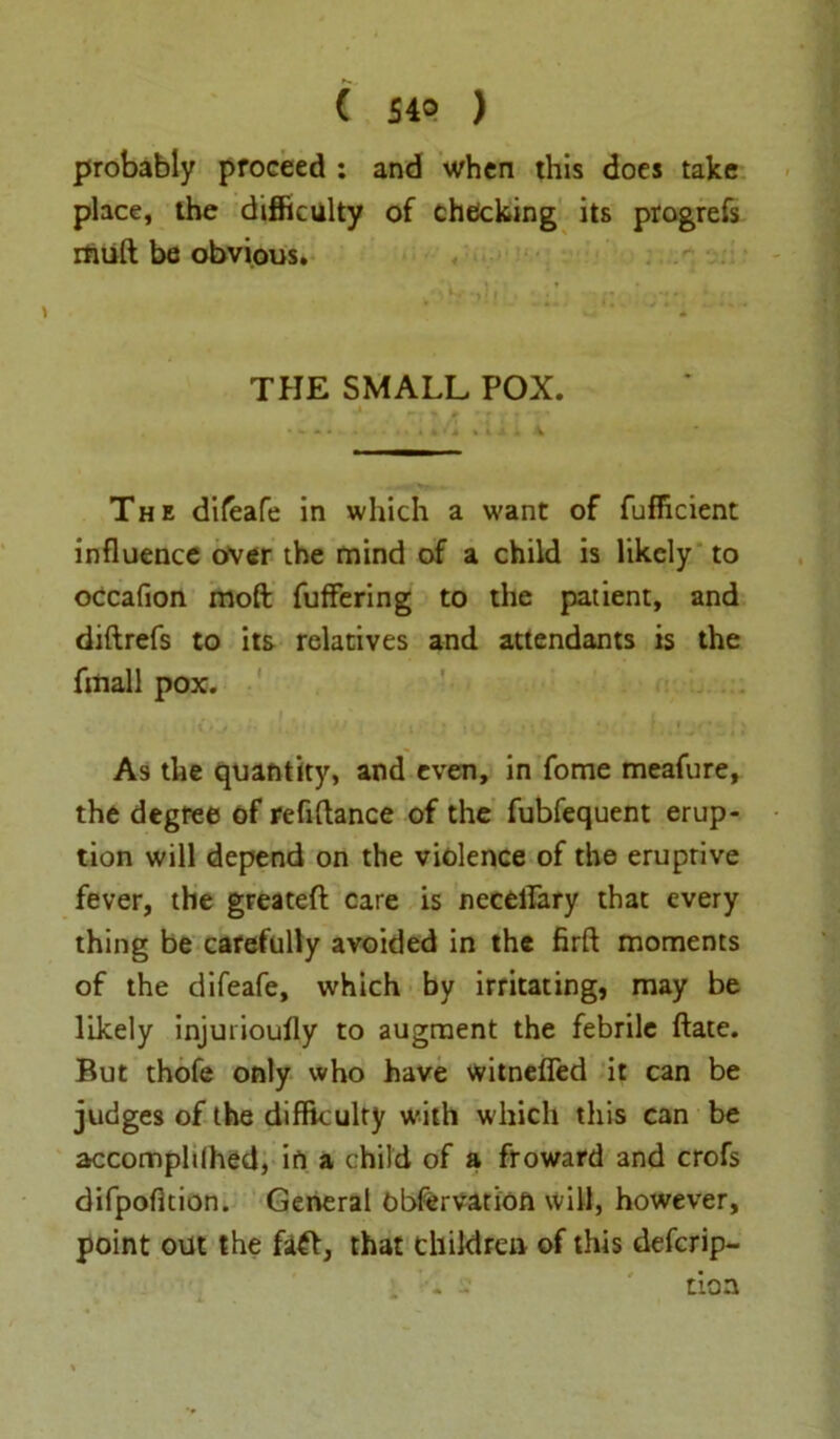 probably proceed : and when this does take place, the difficulty of checking its progrefs rfuift be obvious. THE SMALL POX. The difeafe in which a want of fufiicient influence over the mind of a child is likely to occafion molt fuffering to the patient, and diftrefs to its relatives and attendants is the fmall pox. As the quantity, and even, in fome meafure, the degree of refinance of the fubfequent erup- tion will depend on the violence of the eruptive fever, the greatefl care is necellary that every thing be carefully avoided in the firft moments of the difeafe, which by irritating, may be likely injurioufly to augment the febrile ftate. But thofe only who have witnefied it can be judges of the difficulty with which this can be accomplilhed, in a child of a froward 3nd crofs difpofition. General obfervatioft will, however, point out the faft, that children of this defcrip- 1 ’■« : tioa