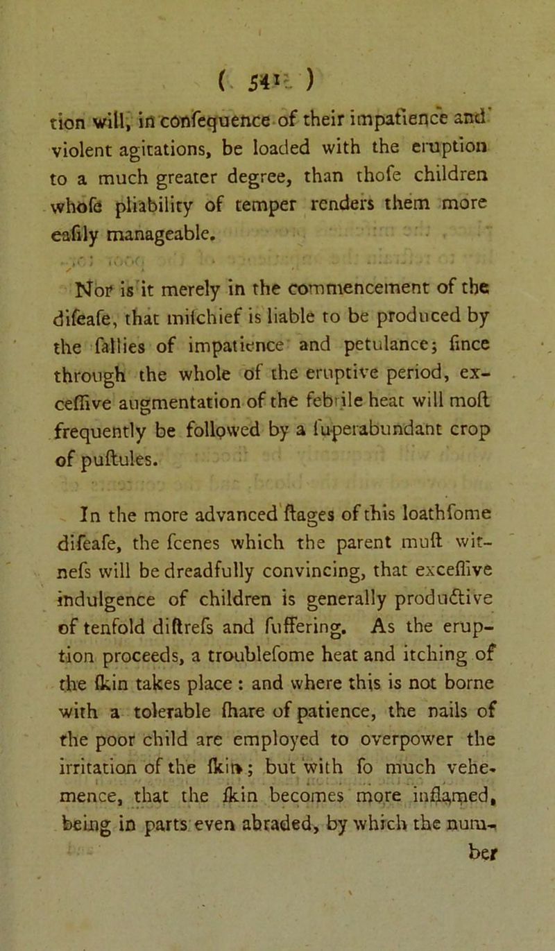( sin ) tion will, in confequence of their impatience and violent agitations, be loaded with the eruption to a much greater degree, than thofe children whole pliability of temper renders them more eafily manageable. »-ji C i lOvK' k i .... i % * Nor is it merely in the commencement of the difeafe, that mifchief is liable to be produced by the Tallies of impatience and petulance; fince through the whole of the eruptive period, ex- cefiive augmentation of the febrile heat will mod frequently be followed by a 1 overabundant crop of puftules. In the more advanced ftages of this loathfome difeafe, the fcenes which the parent mull wit- nefs will be dreadfully convincing, that exceflive indulgence of children is generally productive of tenfold diftrefs and differing. As the erup- tion proceeds, a troublefome heat and itching of the (kin takes place : and where this is not borne with a tolerable (hare of patience, the nails of the poor child are employed to overpower the irritation of the lkit>; but with fo much vehe- ... mence, that the fkin becomes more inflated, being in parts even abraded, by which the num- ber