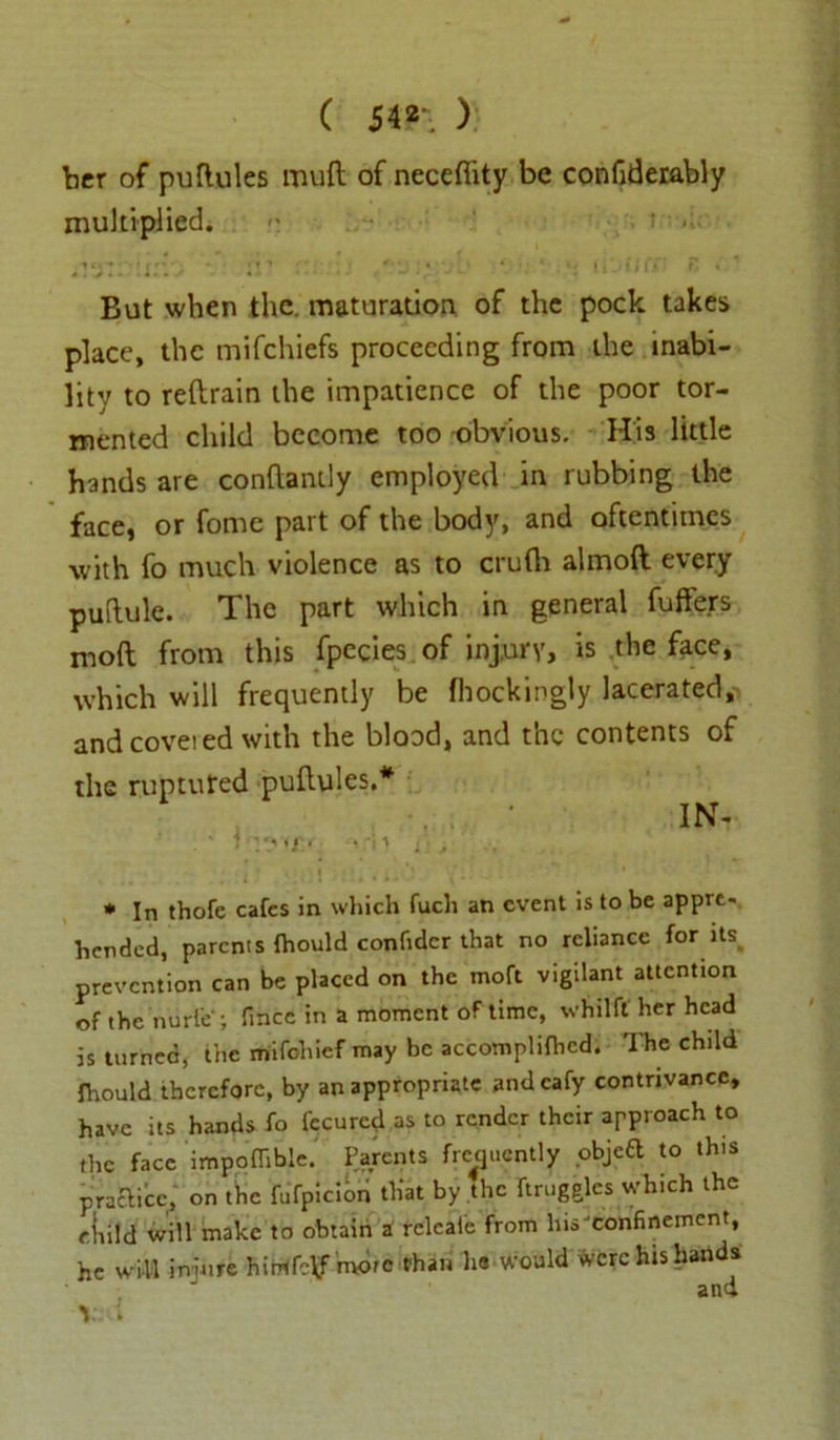 ( 54®'. ) bcr of puflules mull of neceflity be confiderably multiplied. ,ia • ir’ J y * « . . * - 4 *J li • ii Ct r*. » * But when the. maturation of the pock takes place, the mifchiefs proceeding from the inabi- lity to reftrain the impatience of the poor tor- mented child become too obvious. His little hands are conftantly employed in rubbing the face, or fome part of the body, and oftentimes with fo much violence as to crufli almoft every puftule. The part which in general fuffers mod from this fpecies of injury, is the face, which will frequently be fhockingiy lacerated,- and covei ed with the blood, and the contents of the ruptured pullu!es.# IN- ;' ^ *y< T. * s 1 ] ■ / . .. . . it m): i - - • * In thofe cafes in which fuch an event is to be appre- hended, parents fhould confidcr that no reliance for its prevention can be placed on the moft vigilant attention of the nurle ; fmee in a moment of time, whilfl her head is turned, the mifohief may be accomplifhed. The child firould therefore, by an appropriate andcafy contrivance, have its hands fo fecured as to render their approach to the face impoflible. Parents frequently objea to this practice, on the fufpicibn that by the ftruggles which the eliild will make to obtain a relcal'e from hisJconfinement, he will imure hirrtfctf more than he would were his hands and